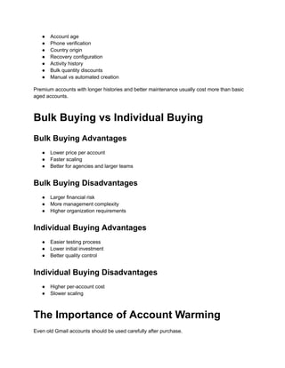 ●​ Account age
●​ Phone verification
●​ Country origin
●​ Recovery configuration
●​ Activity history
●​ Bulk quantity discounts
●​ Manual vs automated creation
Premium accounts with longer histories and better maintenance usually cost more than basic
aged accounts.
Bulk Buying vs Individual Buying
Bulk Buying Advantages
●​ Lower price per account
●​ Faster scaling
●​ Better for agencies and larger teams
Bulk Buying Disadvantages
●​ Larger financial risk
●​ More management complexity
●​ Higher organization requirements
Individual Buying Advantages
●​ Easier testing process
●​ Lower initial investment
●​ Better quality control
Individual Buying Disadvantages
●​ Higher per-account cost
●​ Slower scaling
The Importance of Account Warming
Even old Gmail accounts should be used carefully after purchase.
 