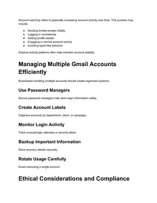 Account warming refers to gradually increasing account activity over time. This process may
include:
●​ Sending limited emails initially
●​ Logging in consistently
●​ Adding profile details
●​ Engaging in normal account activity
●​ Avoiding spam-like behavior
Gradual activity patterns often help maintain account stability.
Managing Multiple Gmail Accounts
Efficiently
Businesses handling multiple accounts should create organized systems.
Use Password Managers
Secure password managers help store login information safely.
Create Account Labels
Organize accounts by department, client, or campaign.
Monitor Login Activity
Track unusual login attempts or security alerts.
Backup Important Information
Store recovery details securely.
Rotate Usage Carefully
Avoid overusing a single account.
Ethical Considerations and Compliance
 