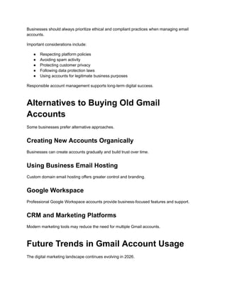 Businesses should always prioritize ethical and compliant practices when managing email
accounts.
Important considerations include:
●​ Respecting platform policies
●​ Avoiding spam activity
●​ Protecting customer privacy
●​ Following data protection laws
●​ Using accounts for legitimate business purposes
Responsible account management supports long-term digital success.
Alternatives to Buying Old Gmail
Accounts
Some businesses prefer alternative approaches.
Creating New Accounts Organically
Businesses can create accounts gradually and build trust over time.
Using Business Email Hosting
Custom domain email hosting offers greater control and branding.
Google Workspace
Professional Google Workspace accounts provide business-focused features and support.
CRM and Marketing Platforms
Modern marketing tools may reduce the need for multiple Gmail accounts.
Future Trends in Gmail Account Usage
The digital marketing landscape continues evolving in 2026.
 