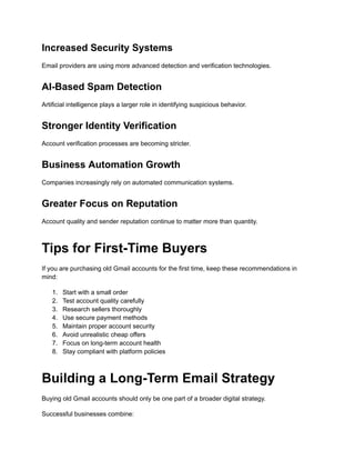 Increased Security Systems
Email providers are using more advanced detection and verification technologies.
AI-Based Spam Detection
Artificial intelligence plays a larger role in identifying suspicious behavior.
Stronger Identity Verification
Account verification processes are becoming stricter.
Business Automation Growth
Companies increasingly rely on automated communication systems.
Greater Focus on Reputation
Account quality and sender reputation continue to matter more than quantity.
Tips for First-Time Buyers
If you are purchasing old Gmail accounts for the first time, keep these recommendations in
mind:
1.​ Start with a small order
2.​ Test account quality carefully
3.​ Research sellers thoroughly
4.​ Use secure payment methods
5.​ Maintain proper account security
6.​ Avoid unrealistic cheap offers
7.​ Focus on long-term account health
8.​ Stay compliant with platform policies
Building a Long-Term Email Strategy
Buying old Gmail accounts should only be one part of a broader digital strategy.
Successful businesses combine:
 