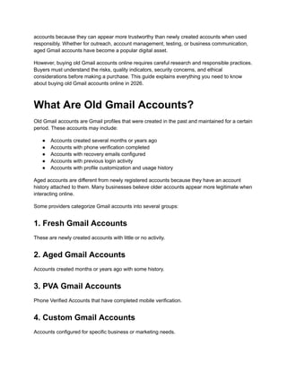 accounts because they can appear more trustworthy than newly created accounts when used
responsibly. Whether for outreach, account management, testing, or business communication,
aged Gmail accounts have become a popular digital asset.
However, buying old Gmail accounts online requires careful research and responsible practices.
Buyers must understand the risks, quality indicators, security concerns, and ethical
considerations before making a purchase. This guide explains everything you need to know
about buying old Gmail accounts online in 2026.
What Are Old Gmail Accounts?
Old Gmail accounts are Gmail profiles that were created in the past and maintained for a certain
period. These accounts may include:
●​ Accounts created several months or years ago
●​ Accounts with phone verification completed
●​ Accounts with recovery emails configured
●​ Accounts with previous login activity
●​ Accounts with profile customization and usage history
Aged accounts are different from newly registered accounts because they have an account
history attached to them. Many businesses believe older accounts appear more legitimate when
interacting online.
Some providers categorize Gmail accounts into several groups:
1. Fresh Gmail Accounts
These are newly created accounts with little or no activity.
2. Aged Gmail Accounts
Accounts created months or years ago with some history.
3. PVA Gmail Accounts
Phone Verified Accounts that have completed mobile verification.
4. Custom Gmail Accounts
Accounts configured for specific business or marketing needs.
 