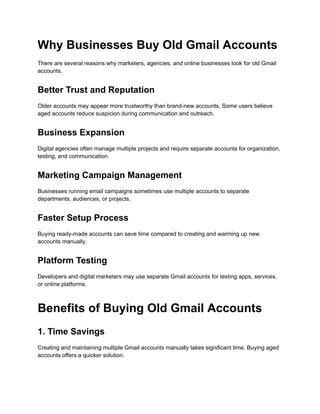 Why Businesses Buy Old Gmail Accounts
There are several reasons why marketers, agencies, and online businesses look for old Gmail
accounts.
Better Trust and Reputation
Older accounts may appear more trustworthy than brand-new accounts. Some users believe
aged accounts reduce suspicion during communication and outreach.
Business Expansion
Digital agencies often manage multiple projects and require separate accounts for organization,
testing, and communication.
Marketing Campaign Management
Businesses running email campaigns sometimes use multiple accounts to separate
departments, audiences, or projects.
Faster Setup Process
Buying ready-made accounts can save time compared to creating and warming up new
accounts manually.
Platform Testing
Developers and digital marketers may use separate Gmail accounts for testing apps, services,
or online platforms.
Benefits of Buying Old Gmail Accounts
1. Time Savings
Creating and maintaining multiple Gmail accounts manually takes significant time. Buying aged
accounts offers a quicker solution.
 