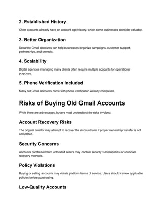 2. Established History
Older accounts already have an account age history, which some businesses consider valuable.
3. Better Organization
Separate Gmail accounts can help businesses organize campaigns, customer support,
partnerships, and projects.
4. Scalability
Digital agencies managing many clients often require multiple accounts for operational
purposes.
5. Phone Verification Included
Many old Gmail accounts come with phone verification already completed.
Risks of Buying Old Gmail Accounts
While there are advantages, buyers must understand the risks involved.
Account Recovery Risks
The original creator may attempt to recover the account later if proper ownership transfer is not
completed.
Security Concerns
Accounts purchased from untrusted sellers may contain security vulnerabilities or unknown
recovery methods.
Policy Violations
Buying or selling accounts may violate platform terms of service. Users should review applicable
policies before purchasing.
Low-Quality Accounts
 