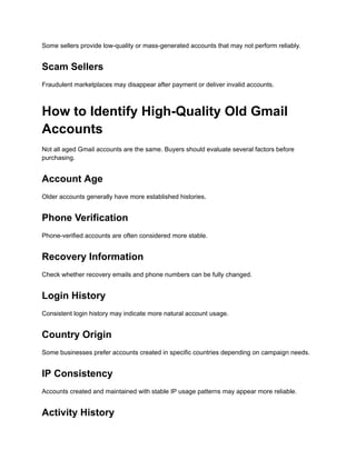 Some sellers provide low-quality or mass-generated accounts that may not perform reliably.
Scam Sellers
Fraudulent marketplaces may disappear after payment or deliver invalid accounts.
How to Identify High-Quality Old Gmail
Accounts
Not all aged Gmail accounts are the same. Buyers should evaluate several factors before
purchasing.
Account Age
Older accounts generally have more established histories.
Phone Verification
Phone-verified accounts are often considered more stable.
Recovery Information
Check whether recovery emails and phone numbers can be fully changed.
Login History
Consistent login history may indicate more natural account usage.
Country Origin
Some businesses prefer accounts created in specific countries depending on campaign needs.
IP Consistency
Accounts created and maintained with stable IP usage patterns may appear more reliable.
Activity History
 