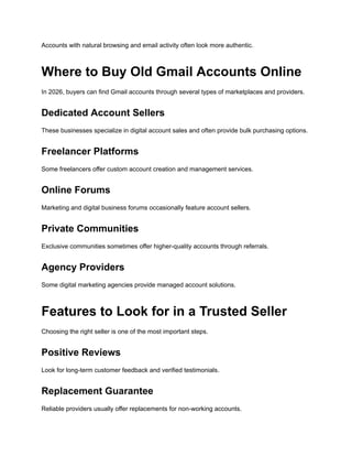 Accounts with natural browsing and email activity often look more authentic.
Where to Buy Old Gmail Accounts Online
In 2026, buyers can find Gmail accounts through several types of marketplaces and providers.
Dedicated Account Sellers
These businesses specialize in digital account sales and often provide bulk purchasing options.
Freelancer Platforms
Some freelancers offer custom account creation and management services.
Online Forums
Marketing and digital business forums occasionally feature account sellers.
Private Communities
Exclusive communities sometimes offer higher-quality accounts through referrals.
Agency Providers
Some digital marketing agencies provide managed account solutions.
Features to Look for in a Trusted Seller
Choosing the right seller is one of the most important steps.
Positive Reviews
Look for long-term customer feedback and verified testimonials.
Replacement Guarantee
Reliable providers usually offer replacements for non-working accounts.
 