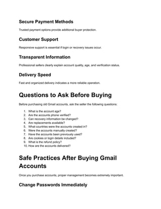 Secure Payment Methods
Trusted payment options provide additional buyer protection.
Customer Support
Responsive support is essential if login or recovery issues occur.
Transparent Information
Professional sellers clearly explain account quality, age, and verification status.
Delivery Speed
Fast and organized delivery indicates a more reliable operation.
Questions to Ask Before Buying
Before purchasing old Gmail accounts, ask the seller the following questions:
1.​ What is the account age?
2.​ Are the accounts phone verified?
3.​ Can recovery information be changed?
4.​ Are replacements available?
5.​ What countries were the accounts created in?
6.​ Were the accounts manually created?
7.​ Have the accounts been previously used?
8.​ Are cookies or login details included?
9.​ What is the refund policy?
10.​How are the accounts delivered?
Safe Practices After Buying Gmail
Accounts
Once you purchase accounts, proper management becomes extremely important.
Change Passwords Immediately
 
