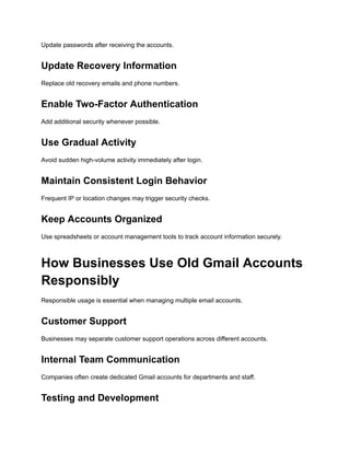 Update passwords after receiving the accounts.
Update Recovery Information
Replace old recovery emails and phone numbers.
Enable Two-Factor Authentication
Add additional security whenever possible.
Use Gradual Activity
Avoid sudden high-volume activity immediately after login.
Maintain Consistent Login Behavior
Frequent IP or location changes may trigger security checks.
Keep Accounts Organized
Use spreadsheets or account management tools to track account information securely.
How Businesses Use Old Gmail Accounts
Responsibly
Responsible usage is essential when managing multiple email accounts.
Customer Support
Businesses may separate customer support operations across different accounts.
Internal Team Communication
Companies often create dedicated Gmail accounts for departments and staff.
Testing and Development
 