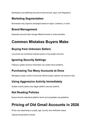Developers use additional accounts to test services, apps, and integrations.
Marketing Segmentation
Businesses may organize campaigns based on region, audience, or niche.
Brand Management
Separate accounts help manage different brands or online identities.
Common Mistakes Buyers Make
Buying from Unknown Sellers
Low prices can sometimes indicate scams or low-quality accounts.
Ignoring Security Settings
Failing to update recovery information can create future problems.
Purchasing Too Many Accounts at Once
Managing a large number of accounts without proper systems can become risky.
Using Aggressive Activity Immediately
Sudden activity spikes may trigger platform security systems.
Not Reading Policies
Buyers should understand platform terms and acceptable use guidelines.
Pricing of Old Gmail Accounts in 2026
Prices vary depending on quality, age, country, and verification status.
Typical pricing factors include:
 