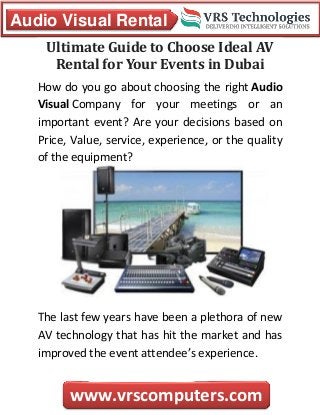 Audio Visual Rental
www.vrscomputers.com
Ultimate Guide to Choose Ideal AV
Rental for Your Events in Dubai
How do you go about choosing the right Audio
Visual Company for your meetings or an
important event? Are your decisions based on
Price, Value, service, experience, or the quality
of the equipment?
The last few years have been a plethora of new
AV technology that has hit the market and has
improved the event attendee’s experience.
 
