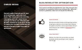 OWNED MEDIA
Your content will likely be published on your blog, through your
newsletter or somewhere within your company site. Wherever
content is published, make sure to include the following:
SOCIAL BUTTONS
Place the social share buttons at the beginning and end
of each post, unless you use an active scroll. Only give
the option to share from a few social networks that are
most relevant to your audience. (TechCrunch does a
good job of this.)
CALLS TO ACTION
Whether it’s a link to the next article or an e-book
download, provide something to entice readers to
click through.
Owned media channels are in your
control because, well, you own
them. This means you can own the
messaging and user experience,
making it a more cost-efficient and
flexible channel to serve your needs.
To make your content successful on
owned channels, make sure each is
optimized.
BLOG/NEWSLETTER OPTIMIZATION
14
 