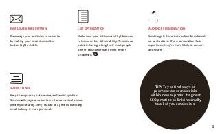LIST OPTIMIZATION
Make sure your list is clean. High bounce
rates mean low deliverability. There is no
point in having a long list if most people
delete, bounce or leave most emails
unopened.
EMAIL SUBSCRIBE BUTTON
Encourage your audience to subscribe
by making your email/newsletter
button highly visible.
SUBJECT LINES
Keep them punchy but concise, and avoid symbols.
Send emails to your subscribers from an actual person
(renee@onboardly.com) instead of a generic company
email to keep it more personal.
AUDIENCE SEGMENTATION
Send targeted emails to subscribers based
on past actions. If you personalize their
experience, they’re more likely to convert
and share.
TIP: Try to find ways to
promote older materials
within newer posts. It’s great
SEO practice to link internally
to all of your materials.
15
 