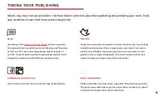 EMAIL SUBSCRIBERS
Notify subscribers once by email, a day after the piece has gone live.
This gives some lead time to get the social share numbers up, which
increases the chances that others will share.
FACEBOOK & GOOGLE PLUS
Post to these channels once on the first day of distribution.
BLOG
According to the Science of Social Timing and our own data,
the optimal times to publish posts are Monday and Thursday
at 9:30 a.m. EST, with most blogs being read at around 11
a.m EST. If you’re able to produce high-quality content more
frequently, experiment with different posting times.
TWITTER
Tweet your core piece of content 3–4 times the first day. Try creating
divisible content pieces from a larger piece, and tweet it out over a
week’s time. Whether these are juicy stats from an article or mini
graphics from a larger infographic, this micro-content will act as a
teaser to keep your larger story front and center.
Month, day, hour, minute and device—all these factors come into play when publishing and promoting your work. Track
your audience to learn their most active time periods.
TIMING YOUR PUBLISHING
16
 