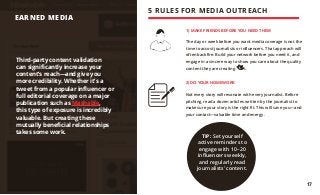 1) MAKE FRIENDS BEFORE YOU NEED THEM
The day or week before you want media coverage is not the
time to accost journalists or influencers. That approach will
often backfire. Build your network before you need it, and
engage in a sincere way to show you care about the quality
content they are creating.
2) DO YOUR HOMEWORK
Not every story will resonate with every journalist. Before
pitching, read a dozen articles written by the journalist to
make sure your story is the right fit. This will save you—and
your contact—valuable time and energy.
Third-party content validation
can significantly increase your
content’s reach—and give you
more credibility. Whether it’s a
tweet from a popular influencer or
full editorial coverage on a major
publication such as Mashable,
this type of exposure is incredibly
valuable. But creating these
mutually beneficial relationships
takes some work.
EARNED MEDIA
5 RULES FOR MEDIA OUTREACH
TIP: Set yourself
active reminders to
engage with 10–20
influencers weekly,
and regularly read
journalists’ content.
17
 