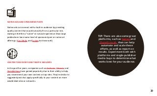 CONTENT DISCOVERY AND TRAFFIC BUILDERS
In the past five years, companies such as Outbrain, Taboola, and
StumbleUpon have gained popularity due to their ability to help
you recommend your own content on top sites. They’re similar to
suggested posts but apply specifically to your content on more
established sites or networks.
NATIVE ADS AND SPONSORED POSTS
Native ads can connect with a built-in audience by providing
quality content that would naturally fit on a particular site,
making it feel like a “native” or natural experience. Most large
publications have some level of sponsored post or native ad
offerings. (Vox Media and Forbes do these well.)
TIP: There are also some great
platforms, such as Nativo and
Sharethrough, that can help
automate and scale these
efforts, as well as report on
results. Experiment both with
platforms and single-publisher
media buys to determine what
works best for your audience.
20
 