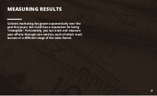 MEASURING RESULTS
Content marketing has grown exponentially over the
past few years, but it still has a reputation for being
“intangible.” Fortunately, you can track and measure
your efforts through core metrics, each of which track
success at a different stage of the sales funnel.
21
 