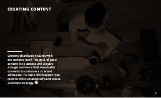 CREATING CONTENT
Content distribution starts with
the content itself. The goal of good
content is to attract and acquire
a target audience that eventually
converts to customers or brand
advocates. To make this happen, you
need to think strategically and create
a content strategy.
2
 