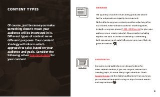 Of course, just because you make
something doesn’t mean your
audience will be interested in it.
Different types of content serve
different purposes. Your content
strategy will inform which
approach to take, based on your
audience and goals. Consider the
following when brainstorming for
your content.
CONTENT TYPES
EVERGREEN
The quantity of content that’s being produced online
has far outpaced our capacity to consume it.
Well-crafted evergreen content provides value long after
it is created. Neil Patel advocates for more long-form,
in-depth evergreen pieces (1,500–3,000 words) to give your
audience more meaty material. Also consider including
experts and data to increase credibility—something
both consumers and social influencers are more likely to
gravitate toward.
NEWSWORTHY
Consumers and publishers are always looking for
news-related content; if you can tie your content to a
trending topic, it’s more likely to get attention. Check
Google Trends and the digital publications that you know
your audience frequents to stay on top of current events
and inspire ideas.
4
 