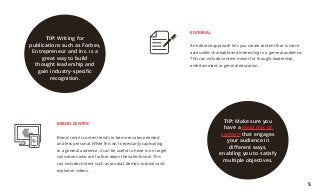 BRAND-CENTRIC
Brand-centric content tends to be more sales-oriented
and less personal. While this isn’t necessarily captivating
to a general audience, it can be useful to hone in on target
consumers who are further down the sales funnel. This
can include content such as product demos, tutorials and
explainer videos.
EDITORIAL
An editorial approach lets you create content that is more
accessible, shareable and interesting to a general audience.
This can include content meant for thought leadership,
entertainment or general education.
TIP: Writing for
publications such as Forbes,
Entrepreneur and Inc. is a
great way to build
thought leadership and
gain industry-specific
recognition.
TIP: Make sure you
have a good mix of
content that engages
your audience in
different ways,
enabling you to satisfy
multiple objectives.
5
 