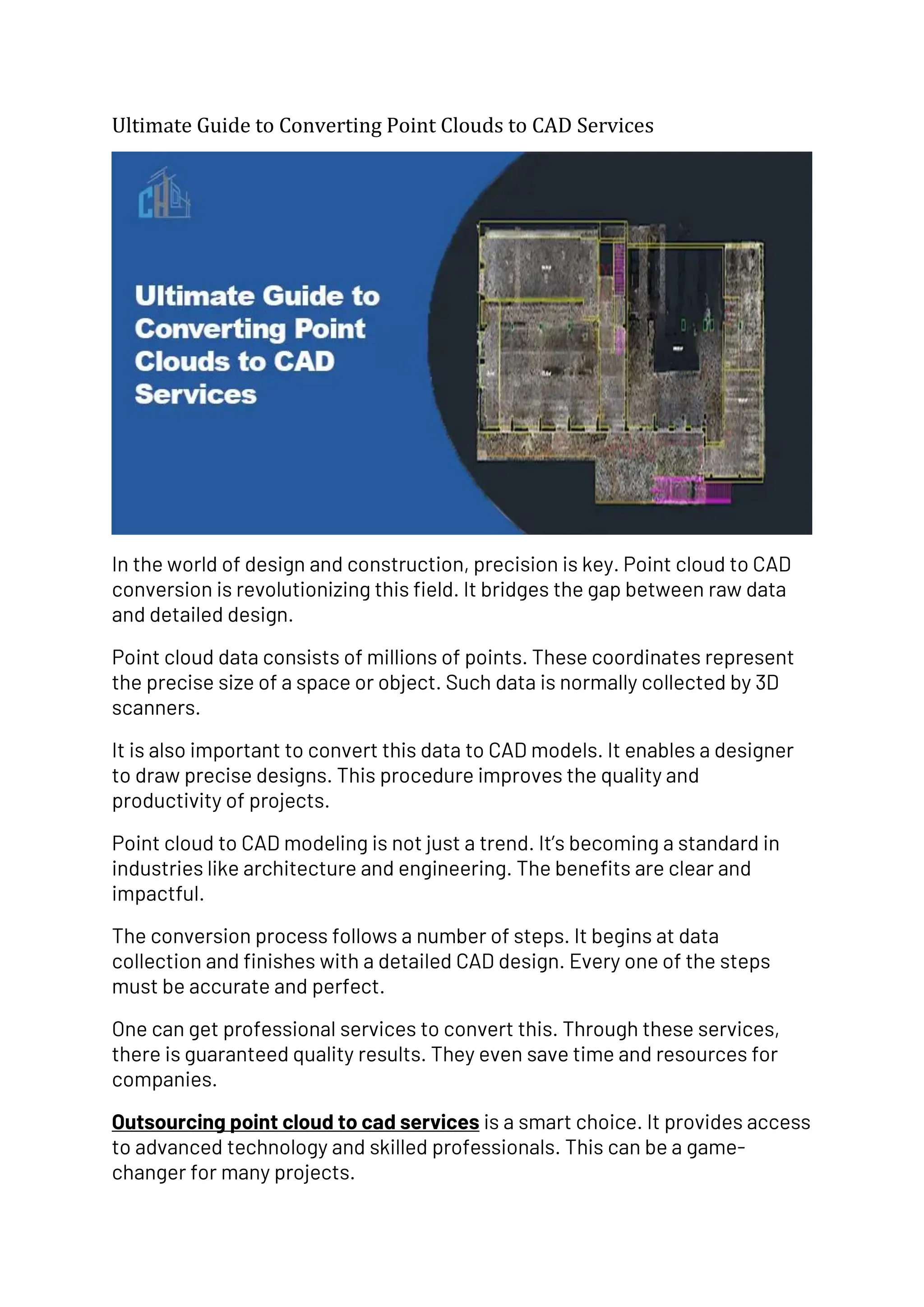 Ultimate Guide to Converting Point Clouds to CAD Services
In the world of design and construction, precision is key. Point cloud to CAD
conversion is revolutionizing this field. It bridges the gap between raw data
and detailed design.
Point cloud data consists of millions of points. These coordinates represent
the precise size of a space or object. Such data is normally collected by 3D
scanners.
It is also important to convert this data to CAD models. It enables a designer
to draw precise designs. This procedure improves the quality and
productivity of projects.
Point cloud to CAD modeling is not just a trend. It’s becoming a standard in
industries like architecture and engineering. The benefits are clear and
impactful.
The conversion process follows a number of steps. It begins at data
collection and finishes with a detailed CAD design. Every one of the steps
must be accurate and perfect.
One can get professional services to convert this. Through these services,
there is guaranteed quality results. They even save time and resources for
companies.
Outsourcing point cloud to cad services is a smart choice. It provides access
to advanced technology and skilled professionals. This can be a game-
changer for many projects.
 