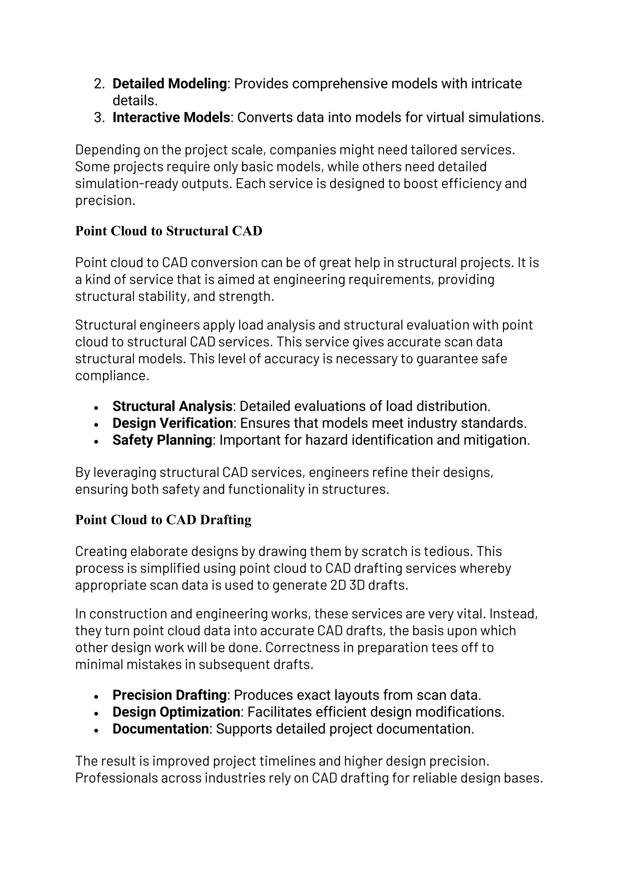 2. Detailed Modeling: Provides comprehensive models with intricate
details.
3. Interactive Models: Converts data into models for virtual simulations.
Depending on the project scale, companies might need tailored services.
Some projects require only basic models, while others need detailed
simulation-ready outputs. Each service is designed to boost efficiency and
precision.
Point Cloud to Structural CAD
Point cloud to CAD conversion can be of great help in structural projects. It is
a kind of service that is aimed at engineering requirements, providing
structural stability, and strength.
Structural engineers apply load analysis and structural evaluation with point
cloud to structural CAD services. This service gives accurate scan data
structural models. This level of accuracy is necessary to guarantee safe
compliance.
• Structural Analysis: Detailed evaluations of load distribution.
• Design Verification: Ensures that models meet industry standards.
• Safety Planning: Important for hazard identification and mitigation.
By leveraging structural CAD services, engineers refine their designs,
ensuring both safety and functionality in structures.
Point Cloud to CAD Drafting
Creating elaborate designs by drawing them by scratch is tedious. This
process is simplified using point cloud to CAD drafting services whereby
appropriate scan data is used to generate 2D 3D drafts.
In construction and engineering works, these services are very vital. Instead,
they turn point cloud data into accurate CAD drafts, the basis upon which
other design work will be done. Correctness in preparation tees off to
minimal mistakes in subsequent drafts.
• Precision Drafting: Produces exact layouts from scan data.
• Design Optimization: Facilitates efficient design modifications.
• Documentation: Supports detailed project documentation.
The result is improved project timelines and higher design precision.
Professionals across industries rely on CAD drafting for reliable design bases.
 