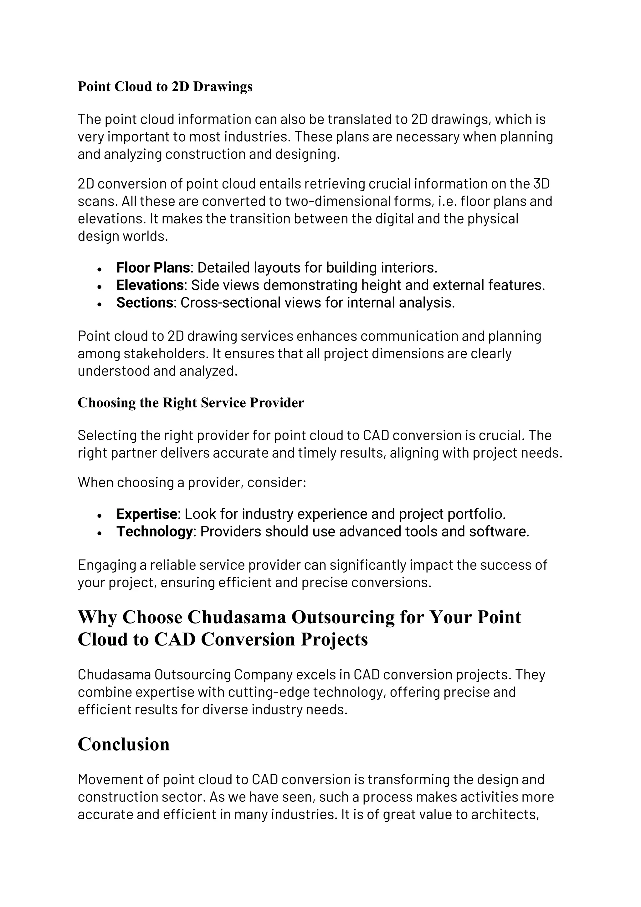 Point Cloud to 2D Drawings
The point cloud information can also be translated to 2D drawings, which is
very important to most industries. These plans are necessary when planning
and analyzing construction and designing.
2D conversion of point cloud entails retrieving crucial information on the 3D
scans. All these are converted to two-dimensional forms, i.e. floor plans and
elevations. It makes the transition between the digital and the physical
design worlds.
• Floor Plans: Detailed layouts for building interiors.
• Elevations: Side views demonstrating height and external features.
• Sections: Cross-sectional views for internal analysis.
Point cloud to 2D drawing services enhances communication and planning
among stakeholders. It ensures that all project dimensions are clearly
understood and analyzed.
Choosing the Right Service Provider
Selecting the right provider for point cloud to CAD conversion is crucial. The
right partner delivers accurate and timely results, aligning with project needs.
When choosing a provider, consider:
• Expertise: Look for industry experience and project portfolio.
• Technology: Providers should use advanced tools and software.
Engaging a reliable service provider can significantly impact the success of
your project, ensuring efficient and precise conversions.
Why Choose Chudasama Outsourcing for Your Point
Cloud to CAD Conversion Projects
Chudasama Outsourcing Company excels in CAD conversion projects. They
combine expertise with cutting-edge technology, offering precise and
efficient results for diverse industry needs.
Conclusion
Movement of point cloud to CAD conversion is transforming the design and
construction sector. As we have seen, such a process makes activities more
accurate and efficient in many industries. It is of great value to architects,
 