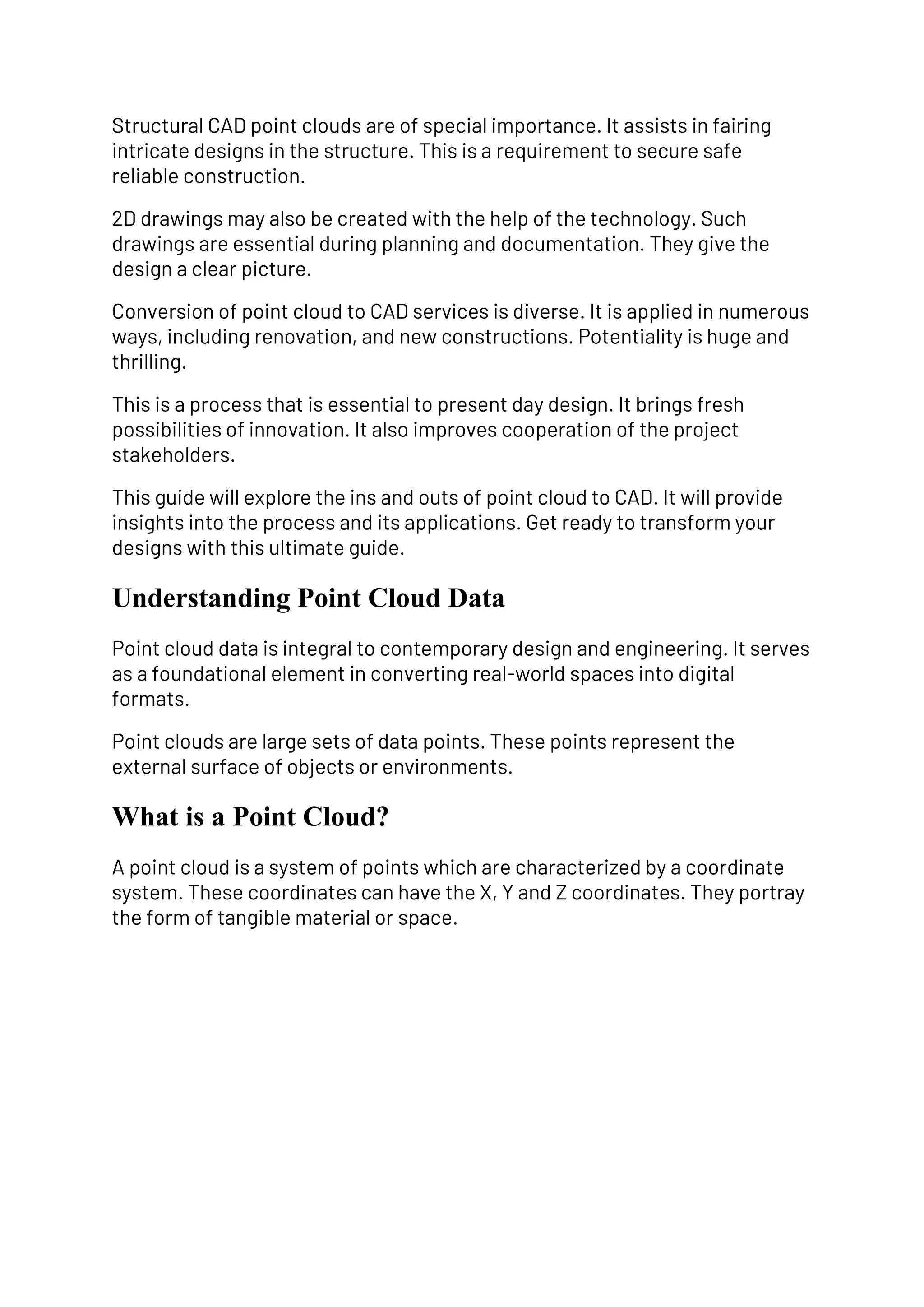 Structural CAD point clouds are of special importance. It assists in fairing
intricate designs in the structure. This is a requirement to secure safe
reliable construction.
2D drawings may also be created with the help of the technology. Such
drawings are essential during planning and documentation. They give the
design a clear picture.
Conversion of point cloud to CAD services is diverse. It is applied in numerous
ways, including renovation, and new constructions. Potentiality is huge and
thrilling.
This is a process that is essential to present day design. It brings fresh
possibilities of innovation. It also improves cooperation of the project
stakeholders.
This guide will explore the ins and outs of point cloud to CAD. It will provide
insights into the process and its applications. Get ready to transform your
designs with this ultimate guide.
Understanding Point Cloud Data
Point cloud data is integral to contemporary design and engineering. It serves
as a foundational element in converting real-world spaces into digital
formats.
Point clouds are large sets of data points. These points represent the
external surface of objects or environments.
What is a Point Cloud?
A point cloud is a system of points which are characterized by a coordinate
system. These coordinates can have the X, Y and Z coordinates. They portray
the form of tangible material or space.
 
