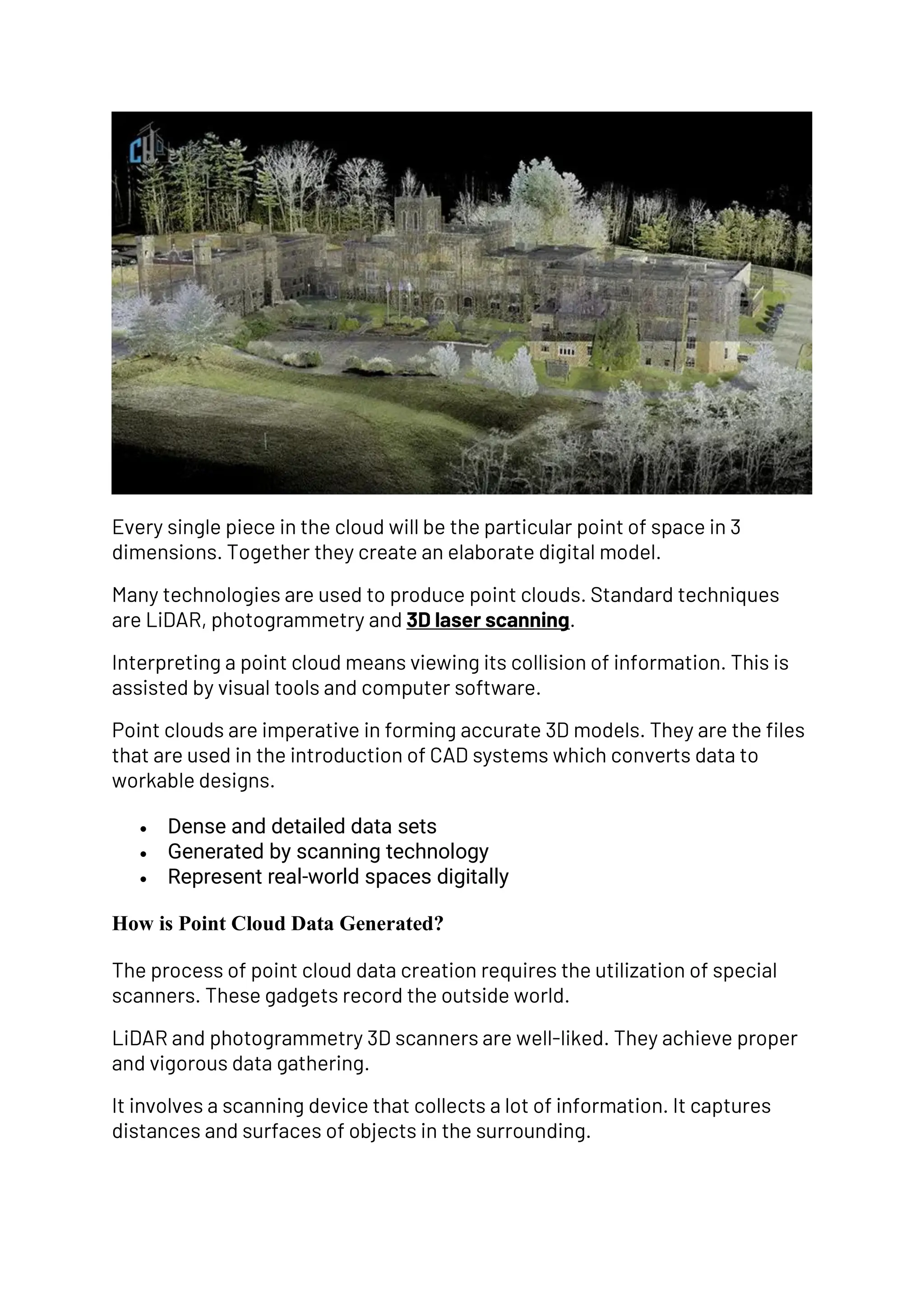 Every single piece in the cloud will be the particular point of space in 3
dimensions. Together they create an elaborate digital model.
Many technologies are used to produce point clouds. Standard techniques
are LiDAR, photogrammetry and 3D laser scanning.
Interpreting a point cloud means viewing its collision of information. This is
assisted by visual tools and computer software.
Point clouds are imperative in forming accurate 3D models. They are the files
that are used in the introduction of CAD systems which converts data to
workable designs.
• Dense and detailed data sets
• Generated by scanning technology
• Represent real-world spaces digitally
How is Point Cloud Data Generated?
The process of point cloud data creation requires the utilization of special
scanners. These gadgets record the outside world.
LiDAR and photogrammetry 3D scanners are well-liked. They achieve proper
and vigorous data gathering.
It involves a scanning device that collects a lot of information. It captures
distances and surfaces of objects in the surrounding.
 