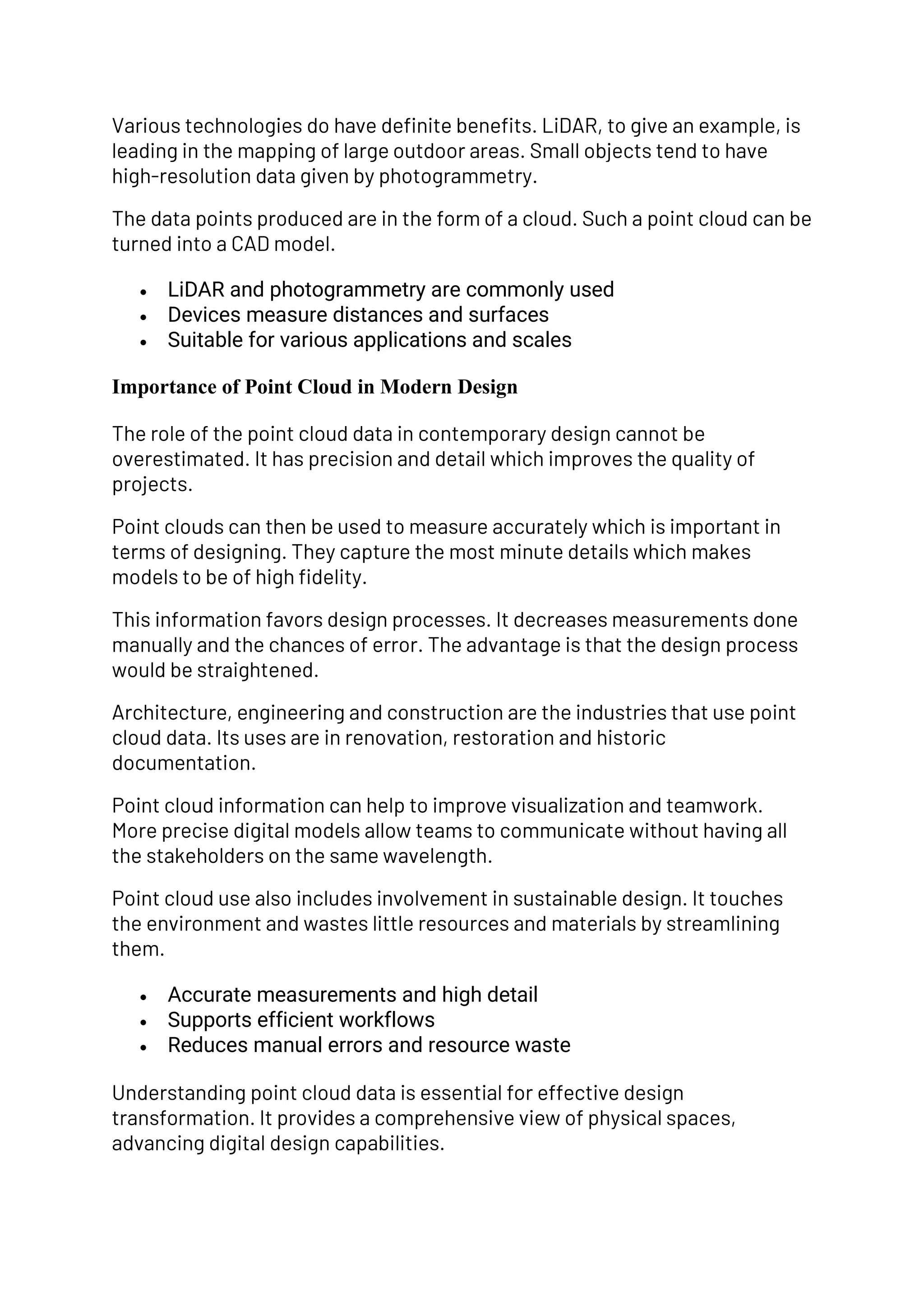 Various technologies do have definite benefits. LiDAR, to give an example, is
leading in the mapping of large outdoor areas. Small objects tend to have
high-resolution data given by photogrammetry.
The data points produced are in the form of a cloud. Such a point cloud can be
turned into a CAD model.
• LiDAR and photogrammetry are commonly used
• Devices measure distances and surfaces
• Suitable for various applications and scales
Importance of Point Cloud in Modern Design
The role of the point cloud data in contemporary design cannot be
overestimated. It has precision and detail which improves the quality of
projects.
Point clouds can then be used to measure accurately which is important in
terms of designing. They capture the most minute details which makes
models to be of high fidelity.
This information favors design processes. It decreases measurements done
manually and the chances of error. The advantage is that the design process
would be straightened.
Architecture, engineering and construction are the industries that use point
cloud data. Its uses are in renovation, restoration and historic
documentation.
Point cloud information can help to improve visualization and teamwork.
More precise digital models allow teams to communicate without having all
the stakeholders on the same wavelength.
Point cloud use also includes involvement in sustainable design. It touches
the environment and wastes little resources and materials by streamlining
them.
• Accurate measurements and high detail
• Supports efficient workflows
• Reduces manual errors and resource waste
Understanding point cloud data is essential for effective design
transformation. It provides a comprehensive view of physical spaces,
advancing digital design capabilities.
 