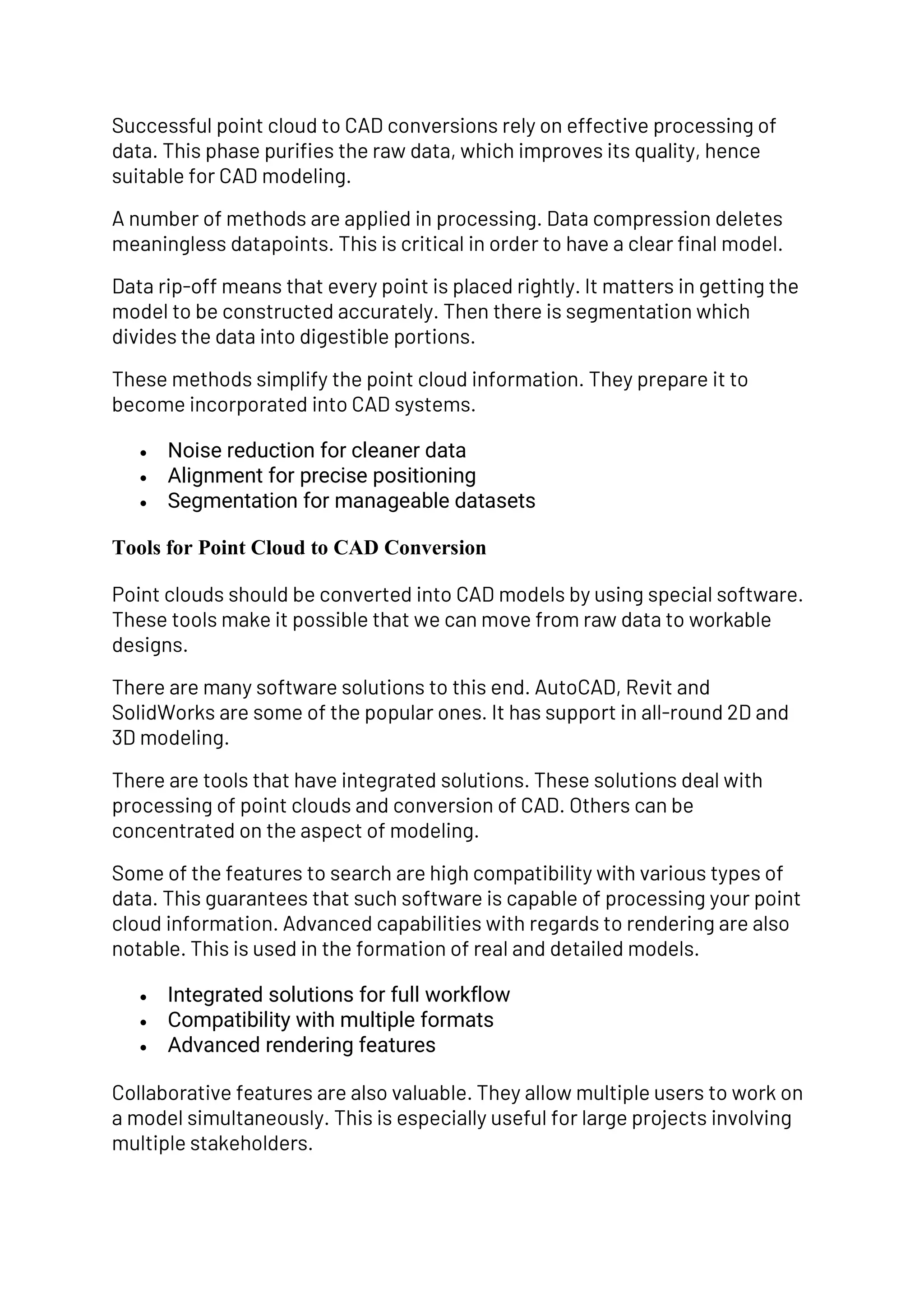 Successful point cloud to CAD conversions rely on effective processing of
data. This phase purifies the raw data, which improves its quality, hence
suitable for CAD modeling.
A number of methods are applied in processing. Data compression deletes
meaningless datapoints. This is critical in order to have a clear final model.
Data rip-off means that every point is placed rightly. It matters in getting the
model to be constructed accurately. Then there is segmentation which
divides the data into digestible portions.
These methods simplify the point cloud information. They prepare it to
become incorporated into CAD systems.
• Noise reduction for cleaner data
• Alignment for precise positioning
• Segmentation for manageable datasets
Tools for Point Cloud to CAD Conversion
Point clouds should be converted into CAD models by using special software.
These tools make it possible that we can move from raw data to workable
designs.
There are many software solutions to this end. AutoCAD, Revit and
SolidWorks are some of the popular ones. It has support in all-round 2D and
3D modeling.
There are tools that have integrated solutions. These solutions deal with
processing of point clouds and conversion of CAD. Others can be
concentrated on the aspect of modeling.
Some of the features to search are high compatibility with various types of
data. This guarantees that such software is capable of processing your point
cloud information. Advanced capabilities with regards to rendering are also
notable. This is used in the formation of real and detailed models.
• Integrated solutions for full workflow
• Compatibility with multiple formats
• Advanced rendering features
Collaborative features are also valuable. They allow multiple users to work on
a model simultaneously. This is especially useful for large projects involving
multiple stakeholders.
 