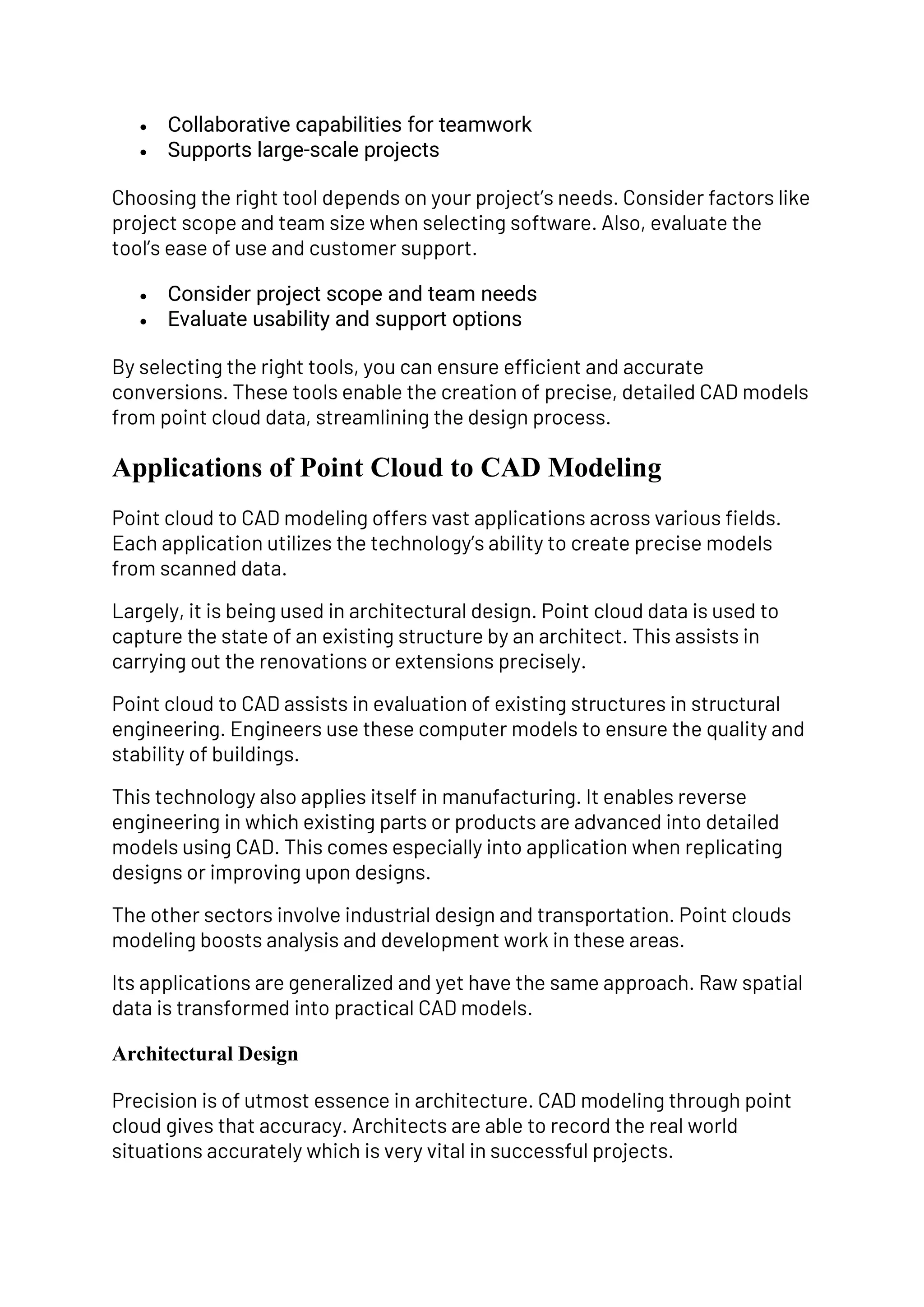 • Collaborative capabilities for teamwork
• Supports large-scale projects
Choosing the right tool depends on your project’s needs. Consider factors like
project scope and team size when selecting software. Also, evaluate the
tool’s ease of use and customer support.
• Consider project scope and team needs
• Evaluate usability and support options
By selecting the right tools, you can ensure efficient and accurate
conversions. These tools enable the creation of precise, detailed CAD models
from point cloud data, streamlining the design process.
Applications of Point Cloud to CAD Modeling
Point cloud to CAD modeling offers vast applications across various fields.
Each application utilizes the technology’s ability to create precise models
from scanned data.
Largely, it is being used in architectural design. Point cloud data is used to
capture the state of an existing structure by an architect. This assists in
carrying out the renovations or extensions precisely.
Point cloud to CAD assists in evaluation of existing structures in structural
engineering. Engineers use these computer models to ensure the quality and
stability of buildings.
This technology also applies itself in manufacturing. It enables reverse
engineering in which existing parts or products are advanced into detailed
models using CAD. This comes especially into application when replicating
designs or improving upon designs.
The other sectors involve industrial design and transportation. Point clouds
modeling boosts analysis and development work in these areas.
Its applications are generalized and yet have the same approach. Raw spatial
data is transformed into practical CAD models.
Architectural Design
Precision is of utmost essence in architecture. CAD modeling through point
cloud gives that accuracy. Architects are able to record the real world
situations accurately which is very vital in successful projects.
 