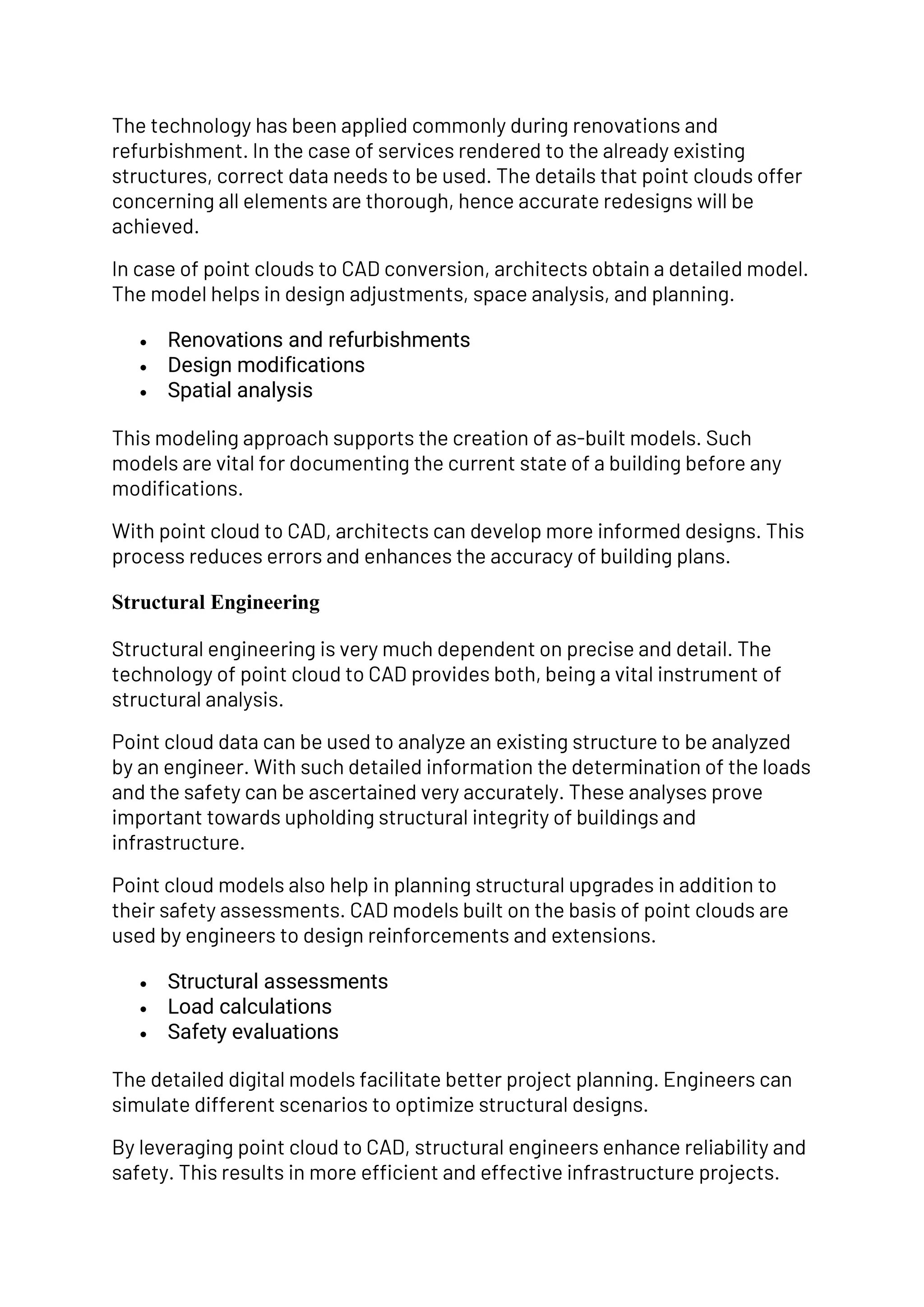 The technology has been applied commonly during renovations and
refurbishment. In the case of services rendered to the already existing
structures, correct data needs to be used. The details that point clouds offer
concerning all elements are thorough, hence accurate redesigns will be
achieved.
In case of point clouds to CAD conversion, architects obtain a detailed model.
The model helps in design adjustments, space analysis, and planning.
• Renovations and refurbishments
• Design modifications
• Spatial analysis
This modeling approach supports the creation of as-built models. Such
models are vital for documenting the current state of a building before any
modifications.
With point cloud to CAD, architects can develop more informed designs. This
process reduces errors and enhances the accuracy of building plans.
Structural Engineering
Structural engineering is very much dependent on precise and detail. The
technology of point cloud to CAD provides both, being a vital instrument of
structural analysis.
Point cloud data can be used to analyze an existing structure to be analyzed
by an engineer. With such detailed information the determination of the loads
and the safety can be ascertained very accurately. These analyses prove
important towards upholding structural integrity of buildings and
infrastructure.
Point cloud models also help in planning structural upgrades in addition to
their safety assessments. CAD models built on the basis of point clouds are
used by engineers to design reinforcements and extensions.
• Structural assessments
• Load calculations
• Safety evaluations
The detailed digital models facilitate better project planning. Engineers can
simulate different scenarios to optimize structural designs.
By leveraging point cloud to CAD, structural engineers enhance reliability and
safety. This results in more efficient and effective infrastructure projects.
 