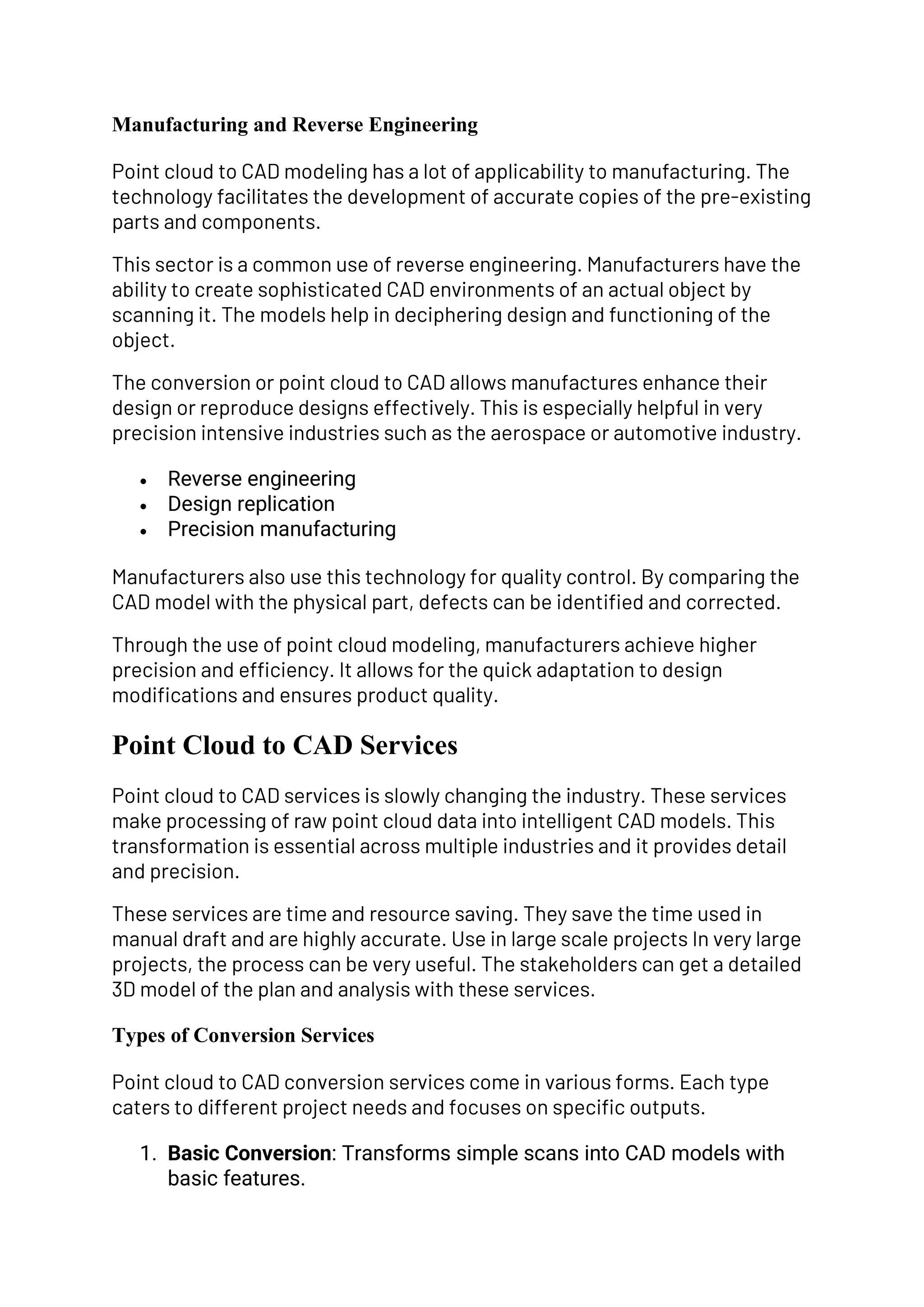 Manufacturing and Reverse Engineering
Point cloud to CAD modeling has a lot of applicability to manufacturing. The
technology facilitates the development of accurate copies of the pre-existing
parts and components.
This sector is a common use of reverse engineering. Manufacturers have the
ability to create sophisticated CAD environments of an actual object by
scanning it. The models help in deciphering design and functioning of the
object.
The conversion or point cloud to CAD allows manufactures enhance their
design or reproduce designs effectively. This is especially helpful in very
precision intensive industries such as the aerospace or automotive industry.
• Reverse engineering
• Design replication
• Precision manufacturing
Manufacturers also use this technology for quality control. By comparing the
CAD model with the physical part, defects can be identified and corrected.
Through the use of point cloud modeling, manufacturers achieve higher
precision and efficiency. It allows for the quick adaptation to design
modifications and ensures product quality.
Point Cloud to CAD Services
Point cloud to CAD services is slowly changing the industry. These services
make processing of raw point cloud data into intelligent CAD models. This
transformation is essential across multiple industries and it provides detail
and precision.
These services are time and resource saving. They save the time used in
manual draft and are highly accurate. Use in large scale projects In very large
projects, the process can be very useful. The stakeholders can get a detailed
3D model of the plan and analysis with these services.
Types of Conversion Services
Point cloud to CAD conversion services come in various forms. Each type
caters to different project needs and focuses on specific outputs.
1. Basic Conversion: Transforms simple scans into CAD models with
basic features.
 