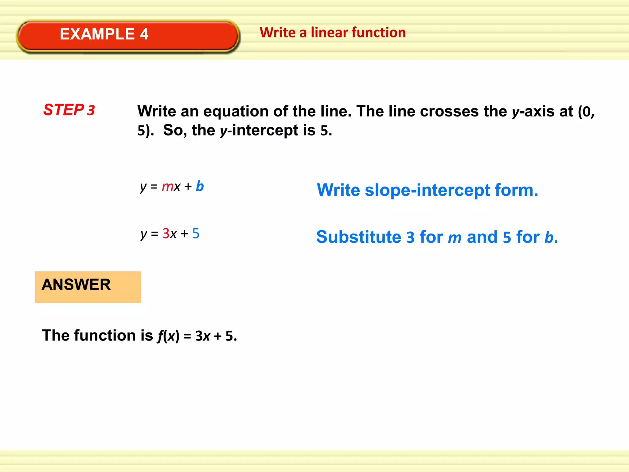 EXAMPLE 4

STEP 3

Write a linear function

Write an equation of the line. The line crosses the y-axis at (0,
5). So, the y-intercept is 5.

y = mx + b

Write slope-intercept form.

y = 3x + 5

Substitute 3 for m and 5 for b.

ANSWER
The function is f(x) = 3x + 5.

 