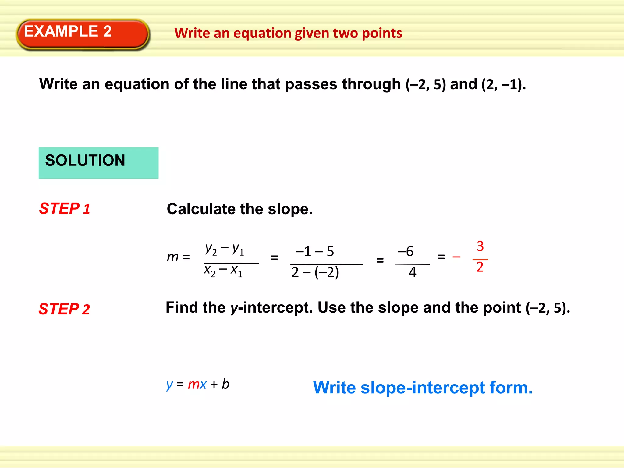 EXAMPLE 2

Write an equation given two points

Write an equation of the line that passes through (–2, 5) and (2, –1).

SOLUTION
STEP 1

Calculate the slope.
m=

STEP 2

y2 – y1
x2 – x1

=

–1 – 5
2 – (–2)

–6
=
4

= –

3
2

Find the y-intercept. Use the slope and the point (–2, 5).

y = mx + b

Write slope-intercept form.

 