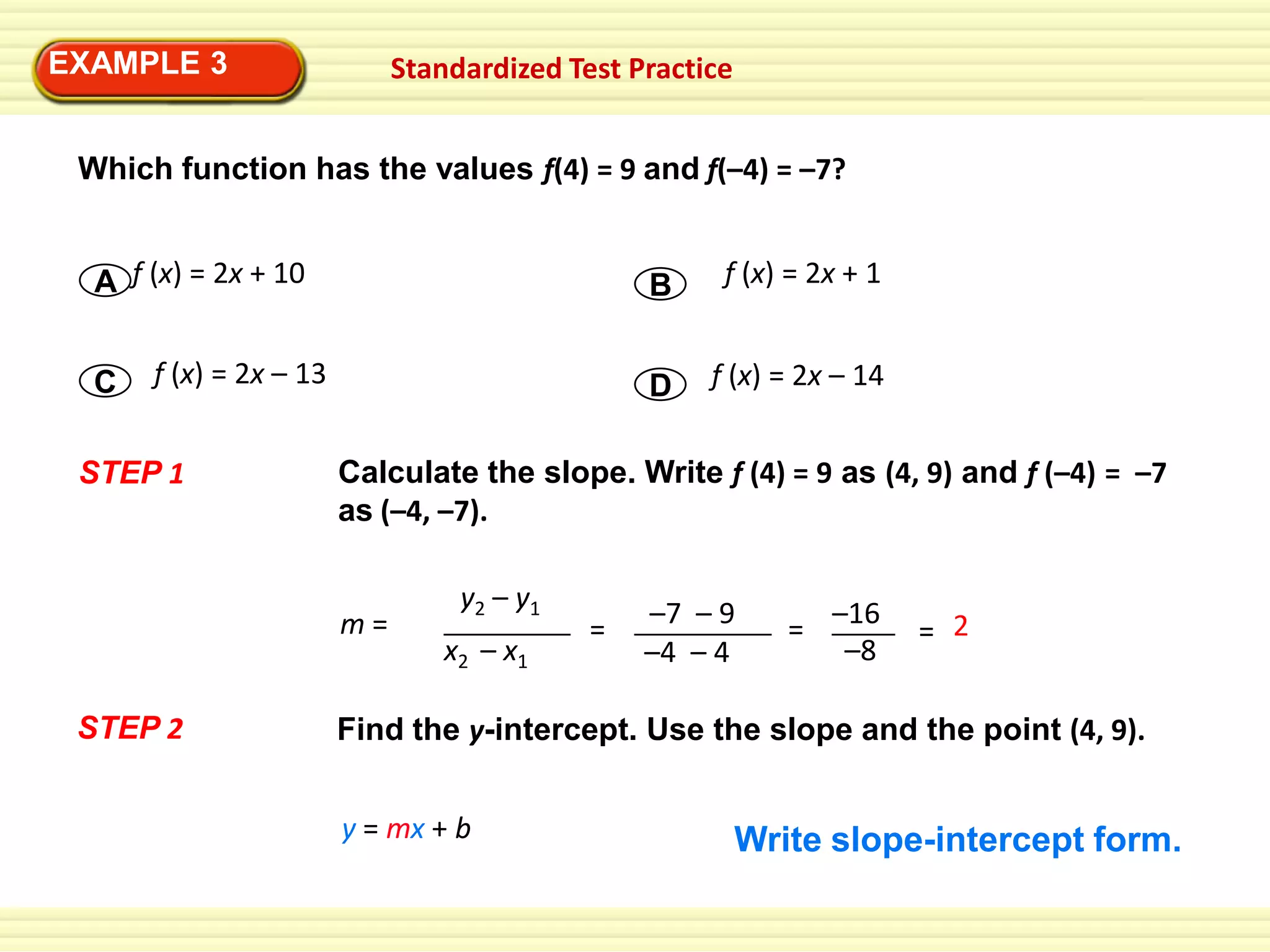 EXAMPLE 33
EXAMPLE

Standardized Test Practice

Which function has the values f(4) = 9 and f(–4) = –7?
A f (x) = 2x + 10
C

B
D

f (x) = 2x – 13

STEP 1

f (x) = 2x – 14

Calculate the slope. Write f (4) = 9 as (4, 9) and f (–4) = –7
as (–4, –7).

m=
STEP 2

f (x) = 2x + 1

y2 – y1
x2 – x1

=

–7 – 9
–4 – 4

= –16
–8

= 2

Find the y-intercept. Use the slope and the point (4, 9).
y = mx + b

Write slope-intercept form.

 