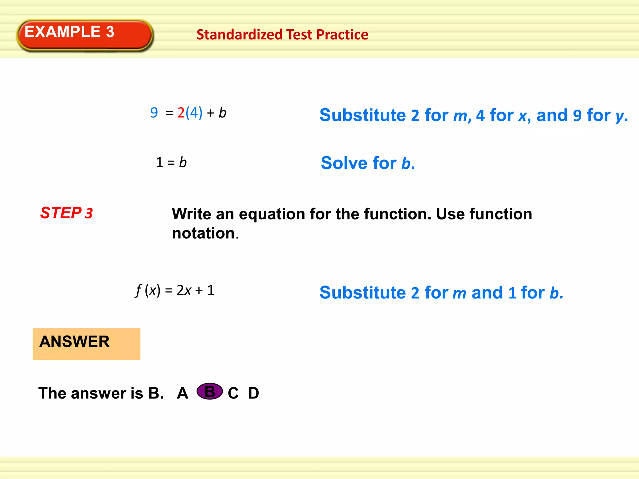 EXAMPLE 3

Standardized Test Practice

9 = 2(4) + b

1=b
STEP 3

Substitute 2 for m, 4 for x, and 9 for y.

Solve for b.

Write an equation for the function. Use function
notation.

f (x) = 2x + 1
ANSWER
The answer is B. A B C D

Substitute 2 for m and 1 for b.

 