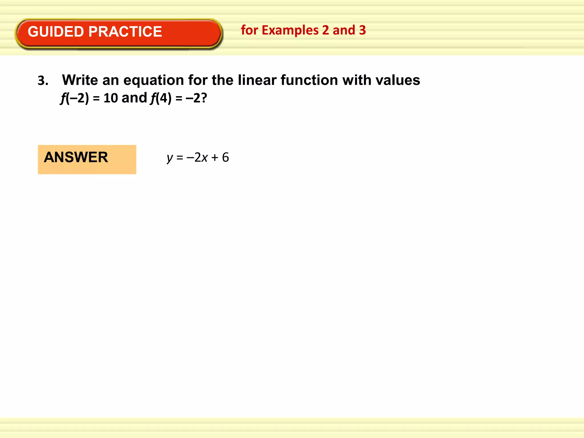 for Examples 2 and 3

GUIDED PRACTICE

3. Write an equation for the linear function with values
f(–2) = 10 and f(4) = –2?

ANSWER

y = –2x + 6

 
