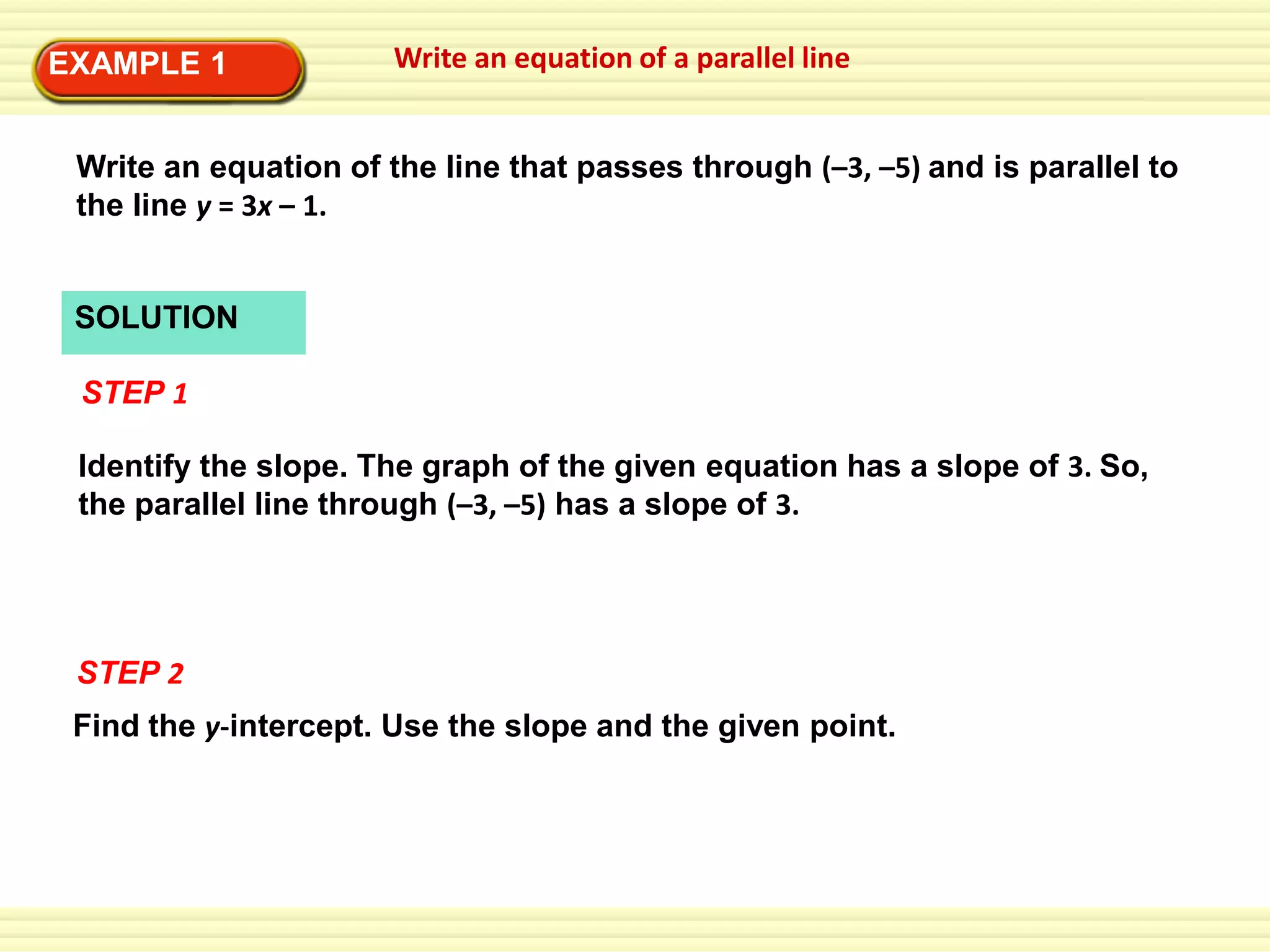 EXAMPLE 1

Write an equation of a parallel line

Write an equation of the line that passes through (–3, –5) and is parallel to
the line y = 3x – 1.

SOLUTION
STEP 1
Identify the slope. The graph of the given equation has a slope of 3. So,
the parallel line through (–3, –5) has a slope of 3.

STEP 2
Find the y-intercept. Use the slope and the given point.

 