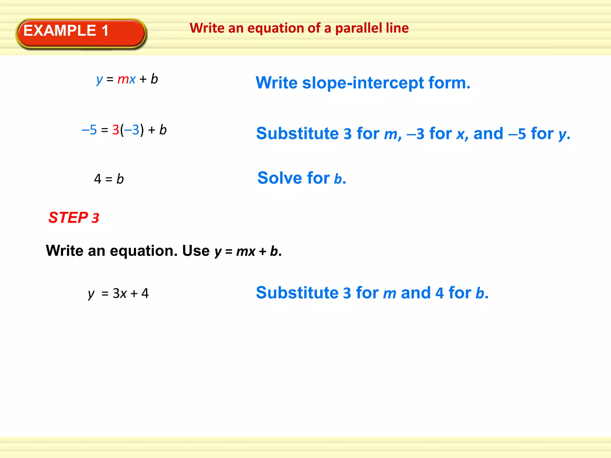 EXAMPLE 1
y = mx + b
–5 = 3(–3) + b
4=b

Write an equation of a parallel line

Write slope-intercept form.
Substitute 3 for m, 3 for x, and 5 for y.
Solve for b.

STEP 3

Write an equation. Use y = mx + b.
y = 3x + 4

Substitute 3 for m and 4 for b.

 
