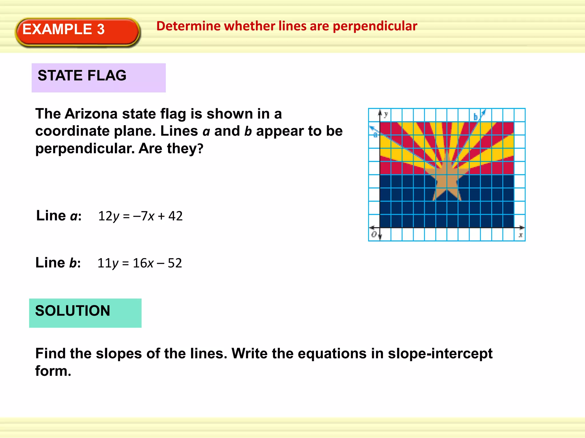 EXAMPLE 3

Determine whether lines are perpendicular

STATE FLAG

The Arizona state flag is shown in a
coordinate plane. Lines a and b appear to be
perpendicular. Are they?

Line a:

12y = –7x + 42

Line b:

11y = 16x – 52

SOLUTION
Find the slopes of the lines. Write the equations in slope-intercept
form.

 