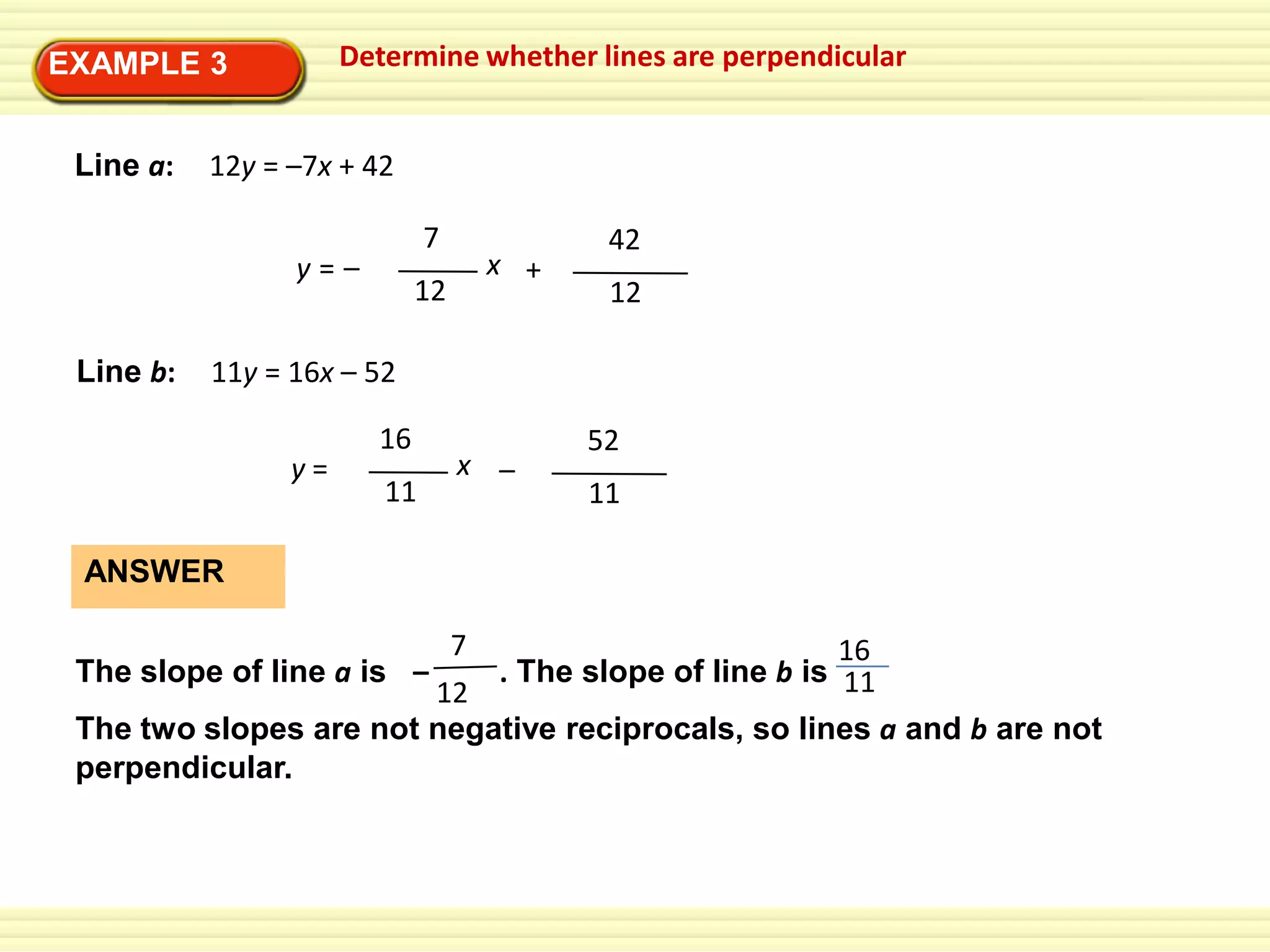 Determine whether lines are perpendicular

EXAMPLE 3
Line a:

12y = –7x + 42
7

y=–
Line b:

12

x +

42
12

11y = 16x – 52
y=

16
11

x –

52
11

ANSWER
7
16
The slope of line a is –
. The slope of line b is 11
12
The two slopes are not negative reciprocals, so lines a and b are not
perpendicular.

 