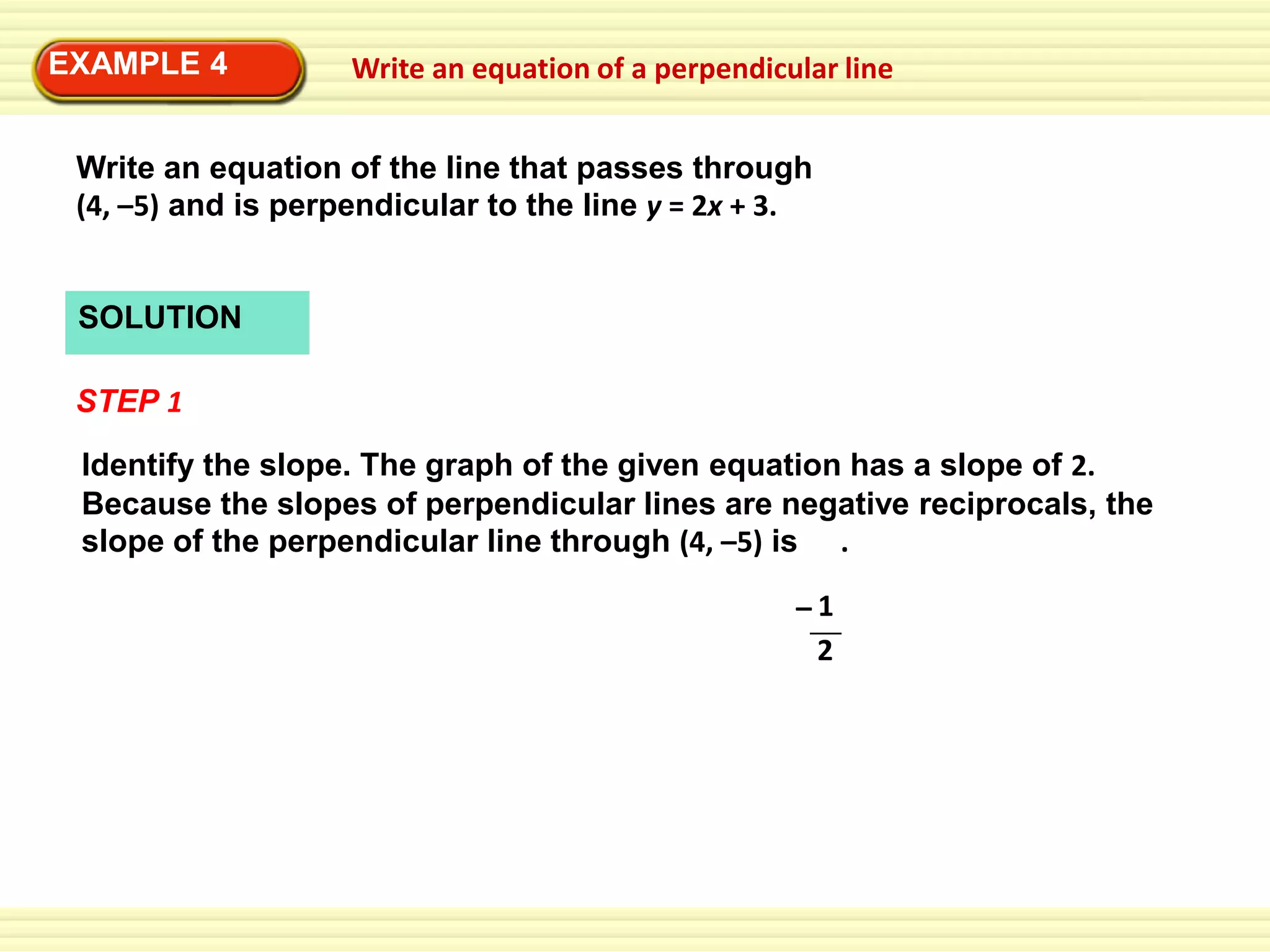 EXAMPLE 4

Write an equation of a perpendicular line

Write an equation of the line that passes through
(4, –5) and is perpendicular to the line y = 2x + 3.

SOLUTION
STEP 1
Identify the slope. The graph of the given equation has a slope of 2.
Because the slopes of perpendicular lines are negative reciprocals, the
slope of the perpendicular line through (4, –5) is .
–1
2

 