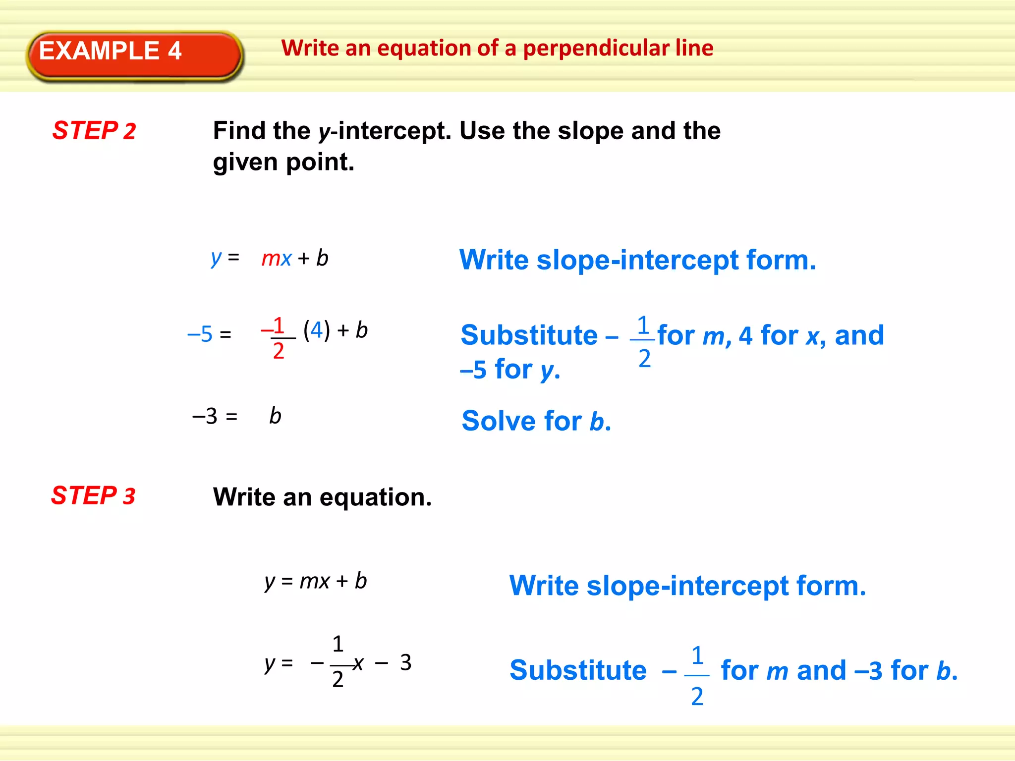 Write an equation of a perpendicular line

EXAMPLE 4
STEP 2

Find the y-intercept. Use the slope and the
given point.

y = mx + b
–5 =
–3 =

STEP 3

Write slope-intercept form.

–1 (4) + b
2
b

Substitute – 1 for m, 4 for x, and
2
–5 for y.
Solve for b.

Write an equation.
y = mx + b
y= –

1
x – 3
2

Write slope-intercept form.
Substitute –

1
for m and –3 for b.
2

 