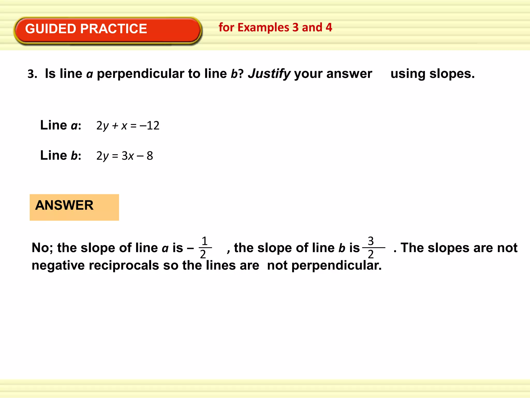 GUIDED PRACTICE

for Examples 3 and 4

3. Is line a perpendicular to line b? Justify your answer

Line a:

2y + x = –12

Line b:

using slopes.

2y = 3x – 8

ANSWER
1
3
No; the slope of line a is – 2
, the slope of line b is 2 . The slopes are not
negative reciprocals so the lines are not perpendicular.

 