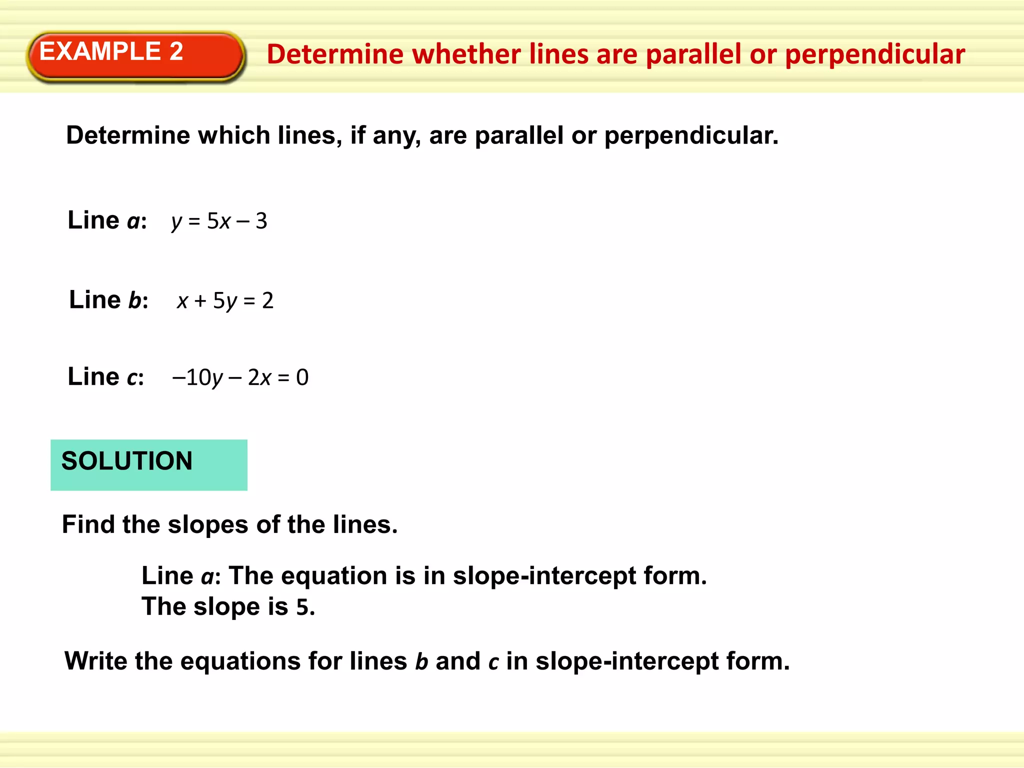 EXAMPLE 2

Determine whether lines are parallel or perpendicular

Determine which lines, if any, are parallel or perpendicular.
Line a: y = 5x – 3
Line b:

x + 5y = 2

Line c:

–10y – 2x = 0

SOLUTION
Find the slopes of the lines.
Line a: The equation is in slope-intercept form.
The slope is 5.
Write the equations for lines b and c in slope-intercept form.

 