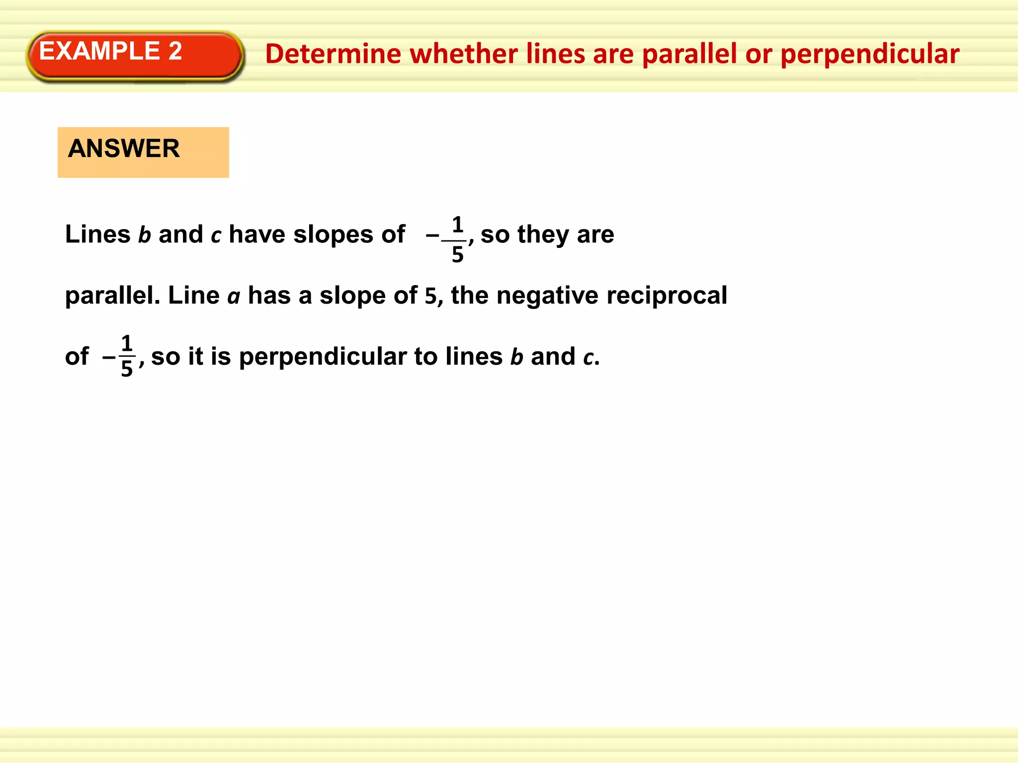 EXAMPLE 2

Determine whether lines are parallel or perpendicular

ANSWER
Lines b and c have slopes of – 1 , so they are
5
parallel. Line a has a slope of 5, the negative reciprocal
1
of – 5 , so it is perpendicular to lines b and c.

 