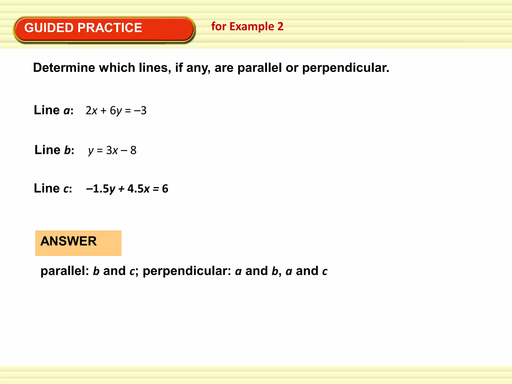 GUIDED PRACTICE

for Example 2

Determine which lines, if any, are parallel or perpendicular.
Line a: 2x + 6y = –3
Line b:

y = 3x – 8

Line c:

–1.5y + 4.5x = 6

ANSWER
parallel: b and c; perpendicular: a and b, a and c

 