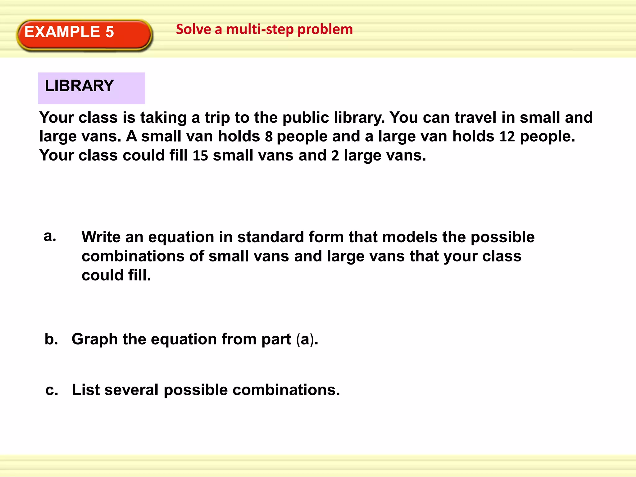 EXAMPLE 5

Solve a multi-step problem

LIBRARY
Your class is taking a trip to the public library. You can travel in small and
large vans. A small van holds 8 people and a large van holds 12 people.
Your class could fill 15 small vans and 2 large vans.

a.

Write an equation in standard form that models the possible
combinations of small vans and large vans that your class
could fill.

b. Graph the equation from part (a).
c. List several possible combinations.

 