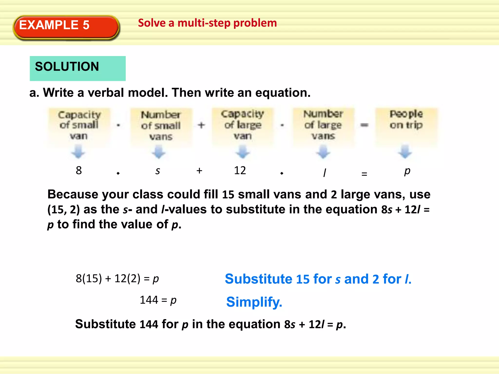 EXAMPLE 5

Solve a multi-step problem

SOLUTION
a. Write a verbal model. Then write an equation.

8

s

+

12

l

=

p

Because your class could fill 15 small vans and 2 large vans, use
(15, 2) as the s- and l-values to substitute in the equation 8s + 12l =
p to find the value of p.

8(15) + 12(2) = p
144 = p

Substitute 15 for s and 2 for l.
Simplify.

Substitute 144 for p in the equation 8s + 12l = p.

 