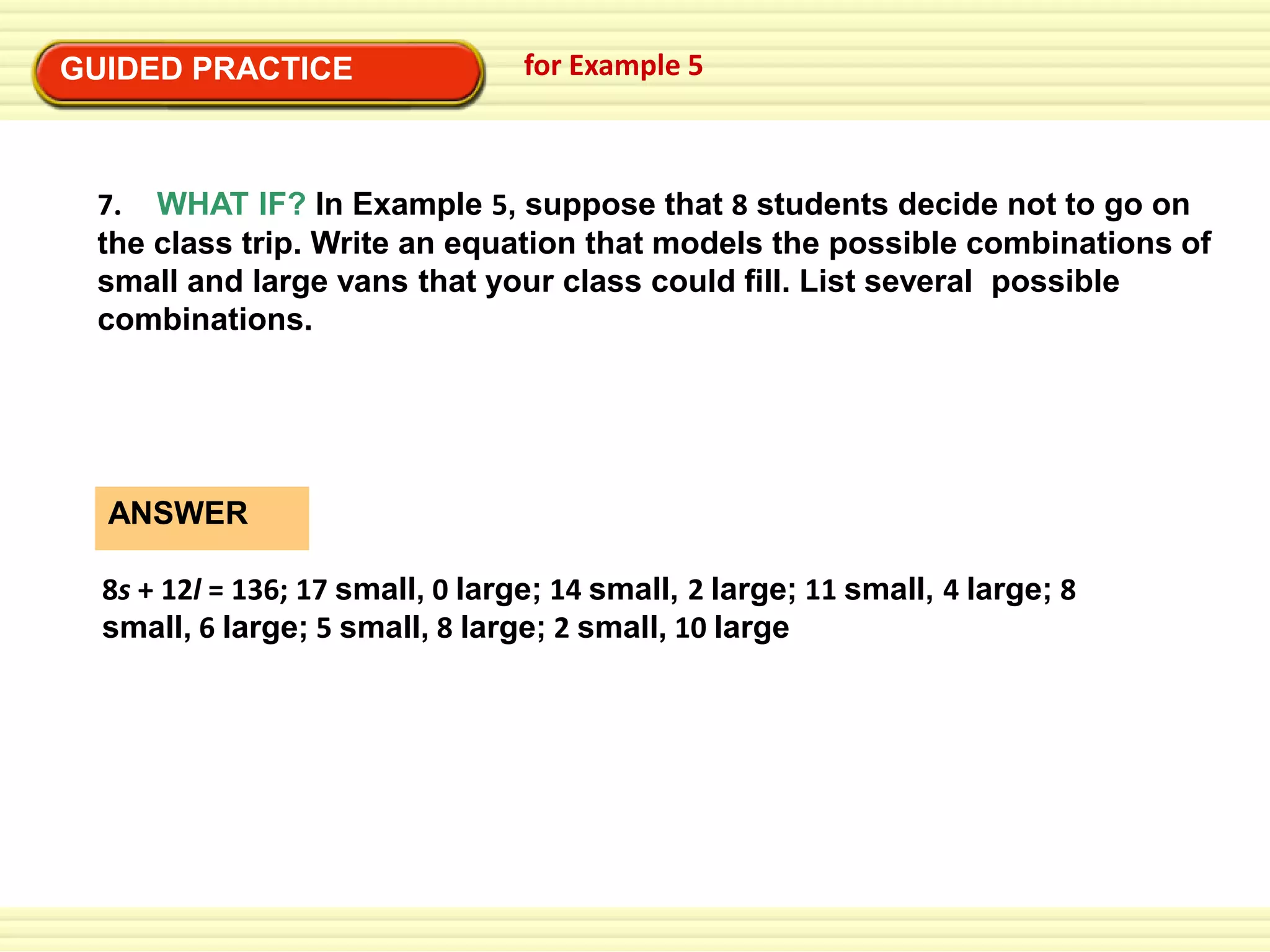 EXAMPLE 5
for Example 5
GUIDED PRACTICESolve a multi-step problem
Solve a multi-step problem
EXAMPLE 5

7. WHAT IF? In Example 5, suppose that 8 students decide not to go on
the class trip. Write an equation that models the possible combinations of
small and large vans that your class could fill. List several possible
combinations.

ANSWER
8s + 12l = 136; 17 small, 0 large; 14 small, 2 large; 11 small, 4 large; 8
small, 6 large; 5 small, 8 large; 2 small, 10 large

 